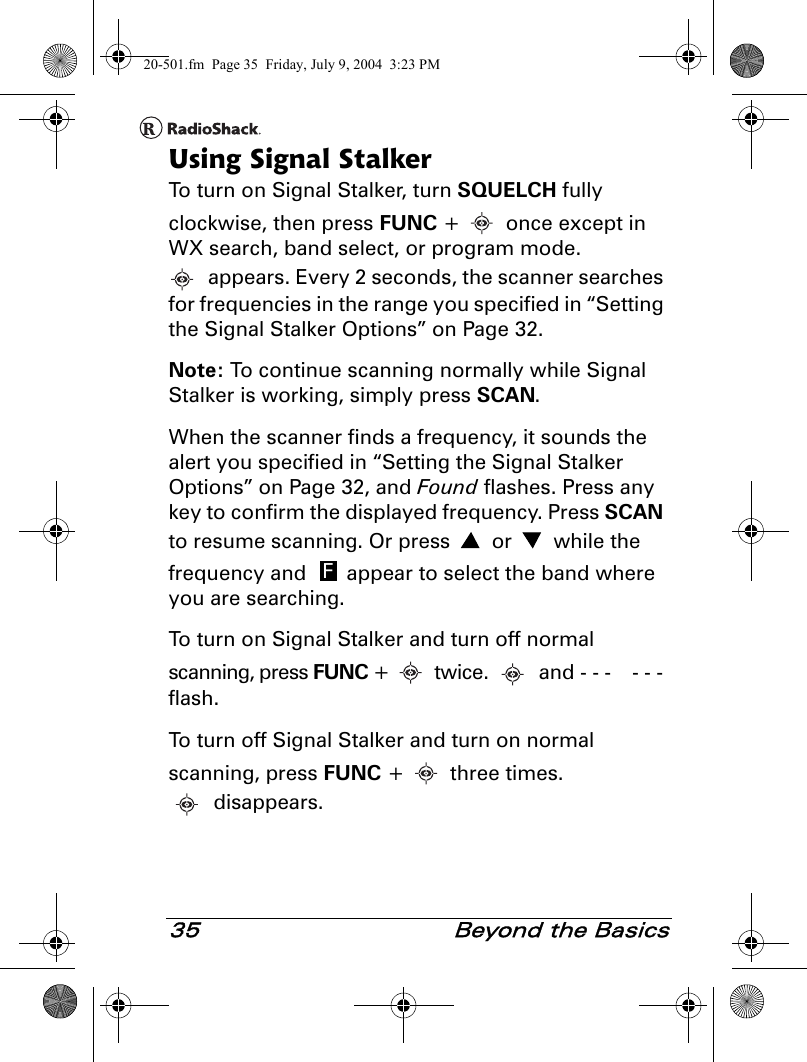 35  Beyond the BasicsUsing Signal StalkerTo turn on Signal Stalker, turn SQUELCH fully clockwise, then press FUNC +   once except in WX search, band select, or program mode. appears. Every 2 seconds, the scanner searches for frequencies in the range you specified in “Setting the Signal Stalker Options” on Page 32. Note: To continue scanning normally while Signal Stalker is working, simply press SCAN.When the scanner finds a frequency, it sounds the alert you specified in “Setting the Signal Stalker Options” on Page 32, and Found flashes. Press any key to confirm the displayed frequency. Press SCAN to resume scanning. Or press   or   while the frequency and   appear to select the band where you are searching.To turn on Signal Stalker and turn off normal scanning, press FUNC +   twice.   and - - -  - - - flash. To turn off Signal Stalker and turn on normal scanning, press FUNC +   three times. disappears.F20-501.fm  Page 35  Friday, July 9, 2004  3:23 PM