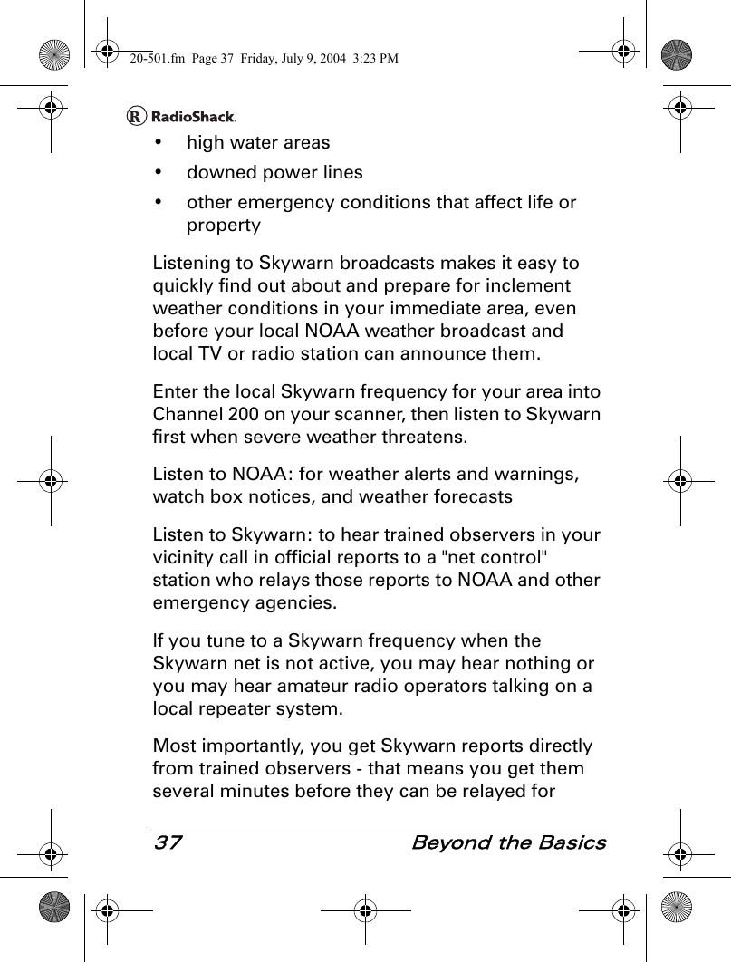 37  Beyond the Basics• high water areas• downed power lines• other emergency conditions that affect life or propertyListening to Skywarn broadcasts makes it easy to quickly find out about and prepare for inclement weather conditions in your immediate area, even before your local NOAA weather broadcast and local TV or radio station can announce them.Enter the local Skywarn frequency for your area into Channel 200 on your scanner, then listen to Skywarn first when severe weather threatens.Listen to NOAA: for weather alerts and warnings, watch box notices, and weather forecastsListen to Skywarn: to hear trained observers in your vicinity call in official reports to a &quot;net control&quot; station who relays those reports to NOAA and other emergency agencies.If you tune to a Skywarn frequency when the Skywarn net is not active, you may hear nothing or you may hear amateur radio operators talking on a local repeater system.Most importantly, you get Skywarn reports directly from trained observers - that means you get them several minutes before they can be relayed for 20-501.fm  Page 37  Friday, July 9, 2004  3:23 PM