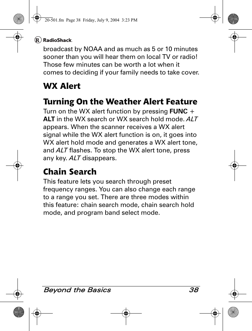 Beyond the Basics 38broadcast by NOAA and as much as 5 or 10 minutes sooner than you will hear them on local TV or radio! Those few minutes can be worth a lot when it comes to deciding if your family needs to take cover.WX AlertTurning On the Weather Alert Feature Turn on the WX alert function by pressing FUNC + ALT in the WX search or WX search hold mode. ALT appears. When the scanner receives a WX alert signal while the WX alert function is on, it goes into WX alert hold mode and generates a WX alert tone, and ALT flashes. To stop the WX alert tone, press any key. ALT disappears.Chain SearchThis feature lets you search through preset frequency ranges. You can also change each range to a range you set. There are three modes within this feature: chain search mode, chain search hold mode, and program band select mode.20-501.fm  Page 38  Friday, July 9, 2004  3:23 PM