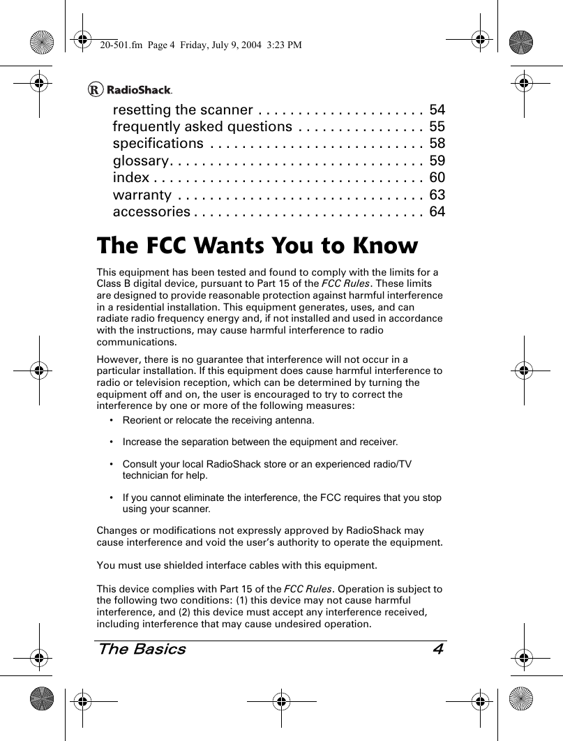 The Basics 4resetting the scanner . . . . . . . . . . . . . . . . . . . . .  54frequently asked questions  . . . . . . . . . . . . . . . .  55specifications  . . . . . . . . . . . . . . . . . . . . . . . . . . .  58glossary. . . . . . . . . . . . . . . . . . . . . . . . . . . . . . . .  59index . . . . . . . . . . . . . . . . . . . . . . . . . . . . . . . . . .  60warranty  . . . . . . . . . . . . . . . . . . . . . . . . . . . . . . .  63accessories . . . . . . . . . . . . . . . . . . . . . . . . . . . . .  64The FCC Wants You to KnowThis equipment has been tested and found to comply with the limits for a Class B digital device, pursuant to Part 15 of the FCC Rules. These limits are designed to provide reasonable protection against harmful interference in a residential installation. This equipment generates, uses, and can radiate radio frequency energy and, if not installed and used in accordance with the instructions, may cause harmful interference to radio communications. However, there is no guarantee that interference will not occur in a particular installation. If this equipment does cause harmful interference to radio or television reception, which can be determined by turning the equipment off and on, the user is encouraged to try to correct the interference by one or more of the following measures:• Reorient or relocate the receiving antenna.• Increase the separation between the equipment and receiver. • Consult your local RadioShack store or an experienced radio/TV technician for help.• If you cannot eliminate the interference, the FCC requires that you stop using your scanner. Changes or modifications not expressly approved by RadioShack may cause interference and void the user’s authority to operate the equipment.You must use shielded interface cables with this equipment.This device complies with Part 15 of the FCC Rules. Operation is subject to the following two conditions: (1) this device may not cause harmful interference, and (2) this device must accept any interference received, including interference that may cause undesired operation.20-501.fm  Page 4  Friday, July 9, 2004  3:23 PM