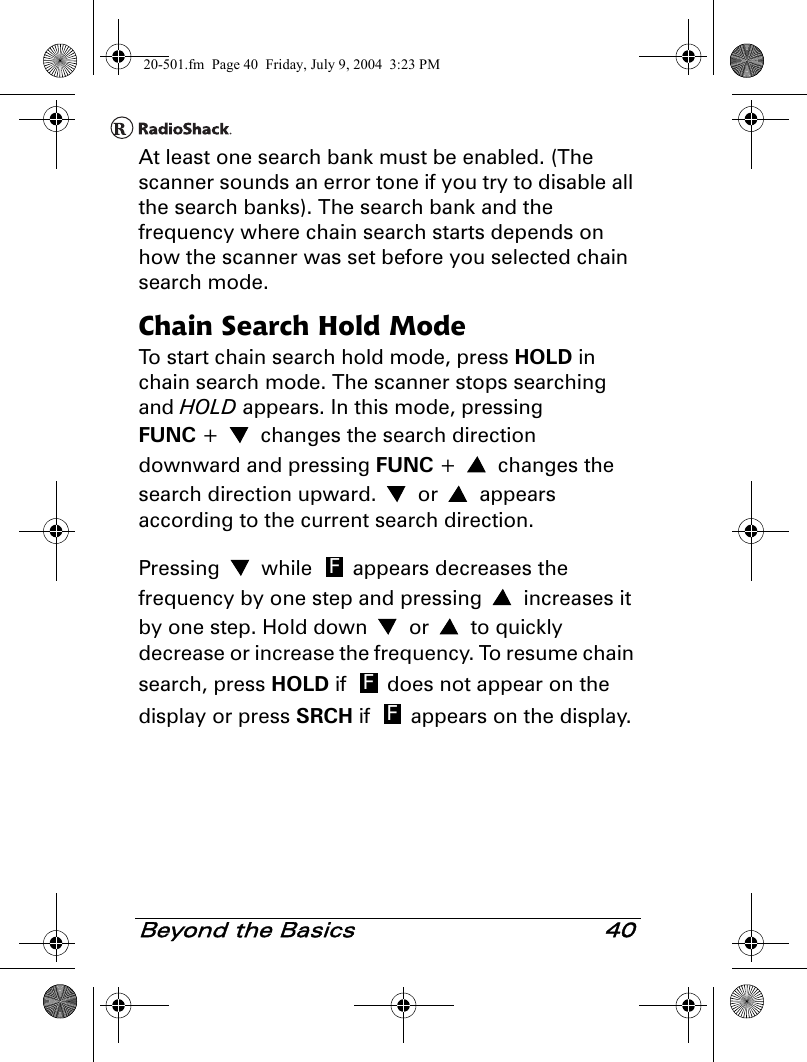Beyond the Basics 40At least one search bank must be enabled. (The scanner sounds an error tone if you try to disable all the search banks). The search bank and the frequency where chain search starts depends on how the scanner was set before you selected chain search mode.Chain Search Hold ModeTo start chain search hold mode, press HOLD in chain search mode. The scanner stops searching and HOLD appears. In this mode, pressing FUNC +   changes the search direction downward and pressing FUNC +   changes the search direction upward.   or   appears according to the current search direction.Pressing   while   appears decreases the frequency by one step and pressing   increases it by one step. Hold down   or   to quickly decrease or increase the frequency. To resume chain search, press HOLD if   does not appear on the display or press SRCH if   appears on the display.FFF20-501.fm  Page 40  Friday, July 9, 2004  3:23 PM
