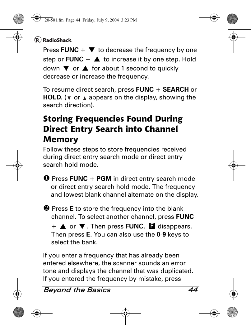 Beyond the Basics 44Press FUNC +   to decrease the frequency by one step or FUNC +   to increase it by one step. Hold down   or   for about 1 second to quickly decrease or increase the frequency.To resume direct search, press FUNC + SEARCH or HOLD. (  or   appears on the display, showing the search direction).Storing Frequencies Found During Direct Entry Search into Channel MemoryFollow these steps to store frequencies received during direct entry search mode or direct entry search hold mode. Press FUNC + PGM in direct entry search mode or direct entry search hold mode. The frequency and lowest blank channel alternate on the display. Press E to store the frequency into the blank channel. To select another channel, press FUNC +  or . Then press FUNC.  disappears. Then press E. You can also use the 0-9 keys to select the bank.If you enter a frequency that has already been entered elsewhere, the scanner sounds an error tone and displays the channel that was duplicated. If you entered the frequency by mistake, press F20-501.fm  Page 44  Friday, July 9, 2004  3:23 PM