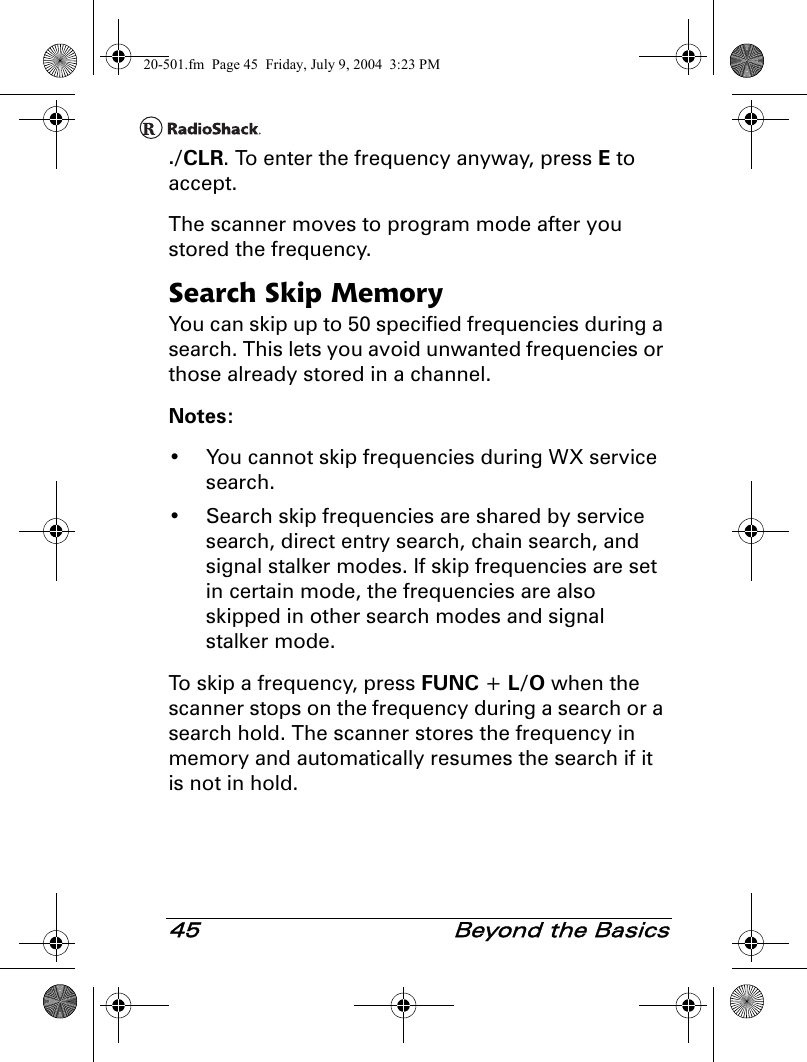 45  Beyond the Basics./CLR. To enter the frequency anyway, press E to accept.The scanner moves to program mode after you stored the frequency.Search Skip MemoryYou can skip up to 50 specified frequencies during a search. This lets you avoid unwanted frequencies or those already stored in a channel.Notes: • You cannot skip frequencies during WX service search.• Search skip frequencies are shared by service search, direct entry search, chain search, and signal stalker modes. If skip frequencies are set in certain mode, the frequencies are also skipped in other search modes and signal stalker mode.To skip a frequency, press FUNC + L/O when the scanner stops on the frequency during a search or a search hold. The scanner stores the frequency in memory and automatically resumes the search if it is not in hold.20-501.fm  Page 45  Friday, July 9, 2004  3:23 PM