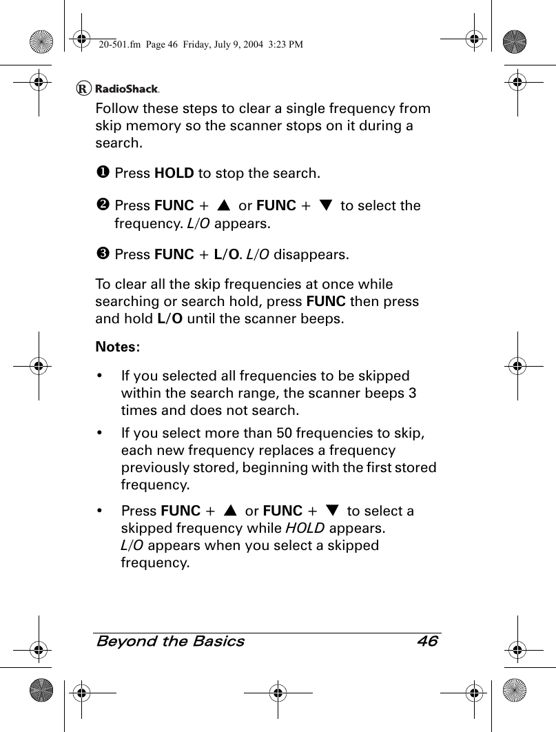 Beyond the Basics 46Follow these steps to clear a single frequency from skip memory so the scanner stops on it during a search. Press HOLD to stop the search. Press FUNC +   or FUNC +   to select the frequency. L/O appears. Press FUNC + L/O. L/O disappears.To clear all the skip frequencies at once while searching or search hold, press FUNC then press and hold L/O until the scanner beeps.Notes:• If you selected all frequencies to be skipped within the search range, the scanner beeps 3 times and does not search.• If you select more than 50 frequencies to skip, each new frequency replaces a frequency previously stored, beginning with the first stored frequency.• Press FUNC +   or FUNC +   to select a skipped frequency while HOLD appears. L/O appears when you select a skipped frequency.20-501.fm  Page 46  Friday, July 9, 2004  3:23 PM