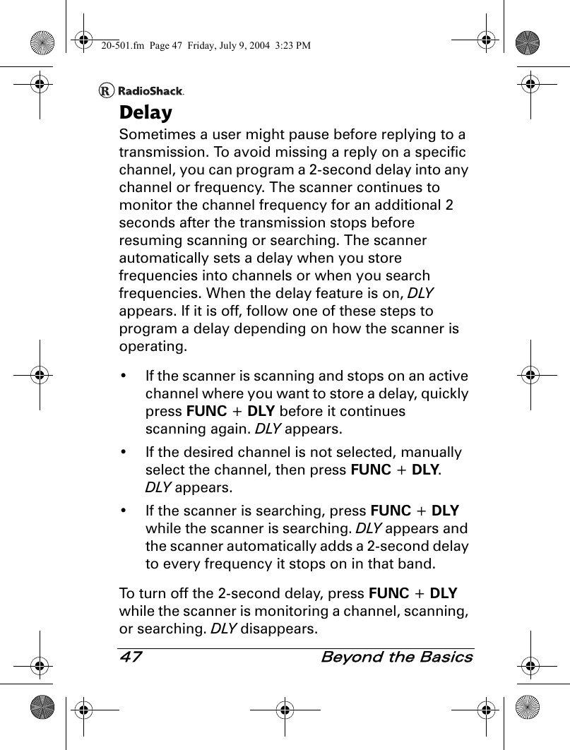 47  Beyond the BasicsDelaySometimes a user might pause before replying to a transmission. To avoid missing a reply on a specific channel, you can program a 2-second delay into any channel or frequency. The scanner continues to monitor the channel frequency for an additional 2 seconds after the transmission stops before resuming scanning or searching. The scanner automatically sets a delay when you store frequencies into channels or when you search frequencies. When the delay feature is on, DLY appears. If it is off, follow one of these steps to program a delay depending on how the scanner is operating.• If the scanner is scanning and stops on an active channel where you want to store a delay, quickly press FUNC + DLY before it continues scanning again. DLY appears.• If the desired channel is not selected, manually select the channel, then press FUNC + DLY. DLY appears.• If the scanner is searching, press FUNC + DLY while the scanner is searching. DLY appears and the scanner automatically adds a 2-second delay to every frequency it stops on in that band.To turn off the 2-second delay, press FUNC + DLY while the scanner is monitoring a channel, scanning, or searching. DLY disappears.20-501.fm  Page 47  Friday, July 9, 2004  3:23 PM