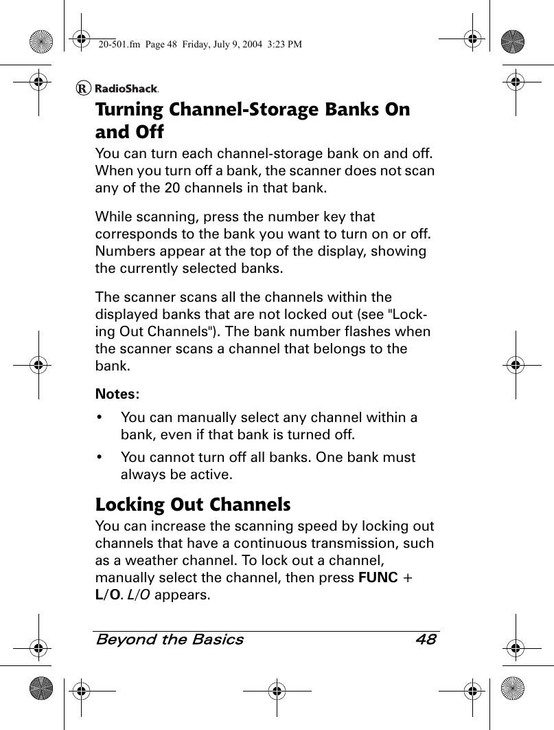 Beyond the Basics 48Turning Channel-Storage Banks On and OffYou can turn each channel-storage bank on and off. When you turn off a bank, the scanner does not scan any of the 20 channels in that bank.While scanning, press the number key that corresponds to the bank you want to turn on or off. Numbers appear at the top of the display, showing the currently selected banks.The scanner scans all the channels within the displayed banks that are not locked out (see &quot;Lock-ing Out Channels&quot;). The bank number flashes when the scanner scans a channel that belongs to the bank.Notes:• You can manually select any channel within a bank, even if that bank is turned off.• You cannot turn off all banks. One bank must always be active.Locking Out ChannelsYou can increase the scanning speed by locking out channels that have a continuous transmission, such as a weather channel. To lock out a channel, manually select the channel, then press FUNC + L/O. L/O appears.20-501.fm  Page 48  Friday, July 9, 2004  3:23 PM