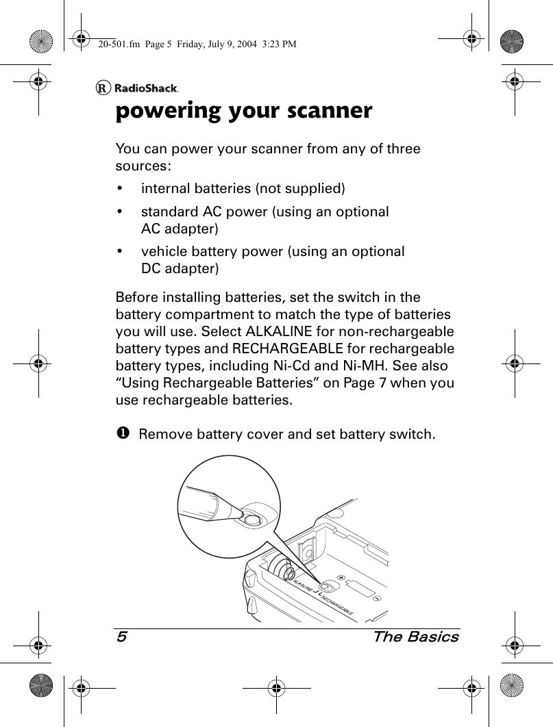 5 The Basicspowering your scannerYou can power your scanner from any of three sources:• internal batteries (not supplied)• standard AC power (using an optional AC adapter)• vehicle battery power (using an optional DC adapter)Before installing batteries, set the switch in the battery compartment to match the type of batteries you will use. Select ALKALINE for non-rechargeable battery types and RECHARGEABLE for rechargeable battery types, including Ni-Cd and Ni-MH. See also “Using Rechargeable Batteries” on Page 7 when you use rechargeable batteries.  Remove battery cover and set battery switch.20-501.fm  Page 5  Friday, July 9, 2004  3:23 PM