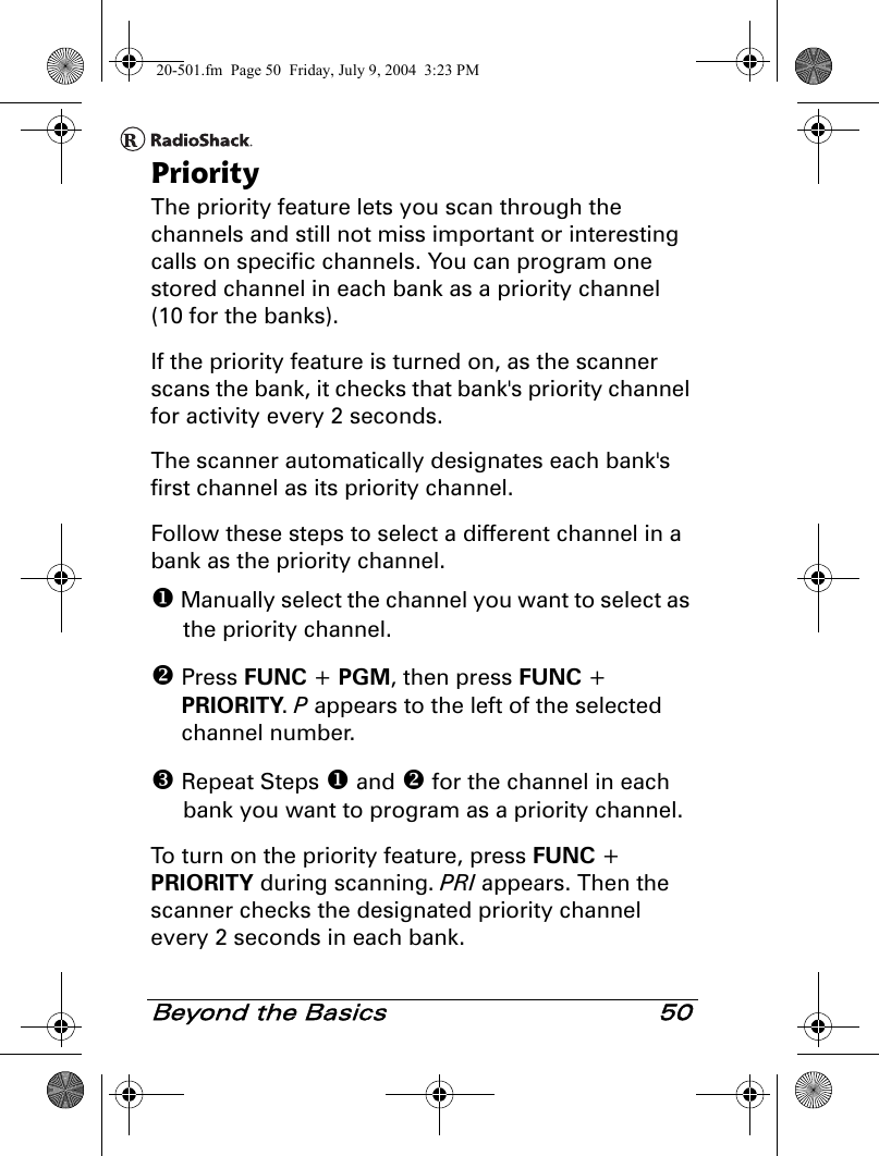 Beyond the Basics 50PriorityThe priority feature lets you scan through the channels and still not miss important or interesting calls on specific channels. You can program one stored channel in each bank as a priority channel (10 for the banks).If the priority feature is turned on, as the scanner scans the bank, it checks that bank&apos;s priority channel for activity every 2 seconds.The scanner automatically designates each bank&apos;s first channel as its priority channel. Follow these steps to select a different channel in a bank as the priority channel. Manually select the channel you want to select as the priority channel. Press FUNC + PGM, then press FUNC + PRIORITY. P appears to the left of the selected channel number. Repeat Steps  and  for the channel in each bank you want to program as a priority channel.To turn on the priority feature, press FUNC + PRIORITY during scanning. PRI appears. Then the scanner checks the designated priority channel every 2 seconds in each bank.20-501.fm  Page 50  Friday, July 9, 2004  3:23 PM