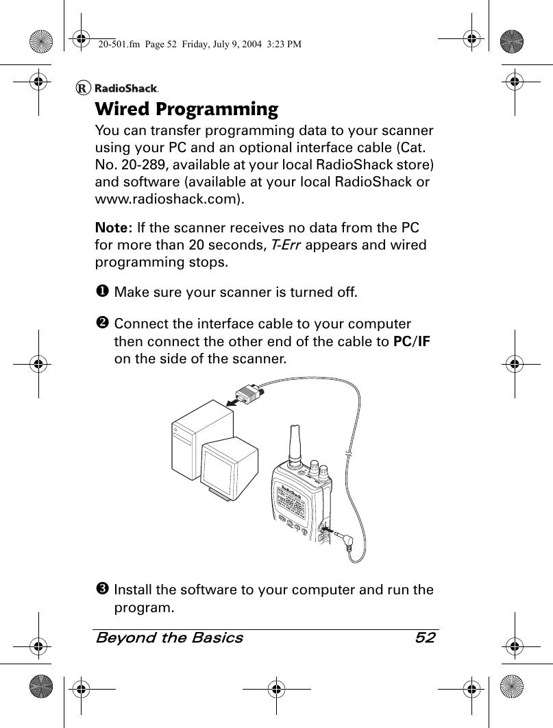 Beyond the Basics 52Wired ProgrammingYou can transfer programming data to your scanner using your PC and an optional interface cable (Cat. No. 20-289, available at your local RadioShack store) and software (available at your local RadioShack or www.radioshack.com).Note: If the scanner receives no data from the PC for more than 20 seconds, T- E r r  appears and wired programming stops. Make sure your scanner is turned off. Connect the interface cable to your computer then connect the other end of the cable to PC/IF on the side of the scanner. Install the software to your computer and run the program.20-501.fm  Page 52  Friday, July 9, 2004  3:23 PM
