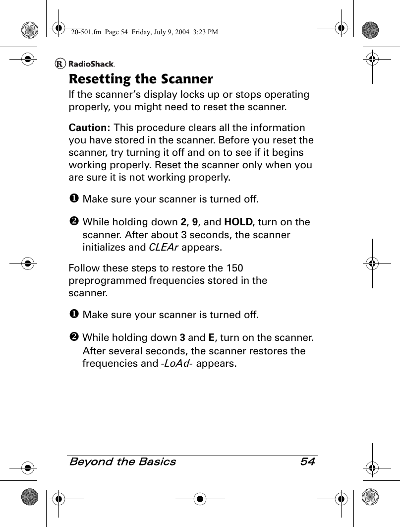 Beyond the Basics 54Resetting the ScannerIf the scanner’s display locks up or stops operating properly, you might need to reset the scanner.Caution: This procedure clears all the information you have stored in the scanner. Before you reset the scanner, try turning it off and on to see if it begins working properly. Reset the scanner only when you are sure it is not working properly. Make sure your scanner is turned off. While holding down 2, 9, and HOLD, turn on the scanner. After about 3 seconds, the scanner initializes and CLEAr appears.Follow these steps to restore the 150 preprogrammed frequencies stored in the scanner. Make sure your scanner is turned off. While holding down 3 and E, turn on the scanner. After several seconds, the scanner restores the frequencies and -LoAd- appears.20-501.fm  Page 54  Friday, July 9, 2004  3:23 PM