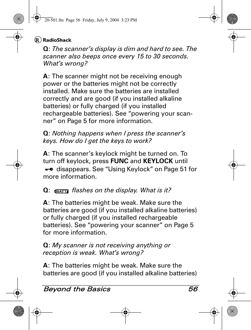 Beyond the Basics 56Q: The scanner’s display is dim and hard to see. The scanner also beeps once every 15 to 30 seconds. What’s wrong?A: The scanner might not be receiving enough power or the batteries might not be correctly installed. Make sure the batteries are installed correctly and are good (if you installed alkaline batteries) or fully charged (if you installed rechargeable batteries). See “powering your scan-ner” on Page 5 for more information.Q: Nothing happens when I press the scanner’s keys. How do I get the keys to work?A: The scanner’s keylock might be turned on. To turn off keylock, press FUNC and KEYLOCK until  disappears. See “Using Keylock” on Page 51 for more information.Q:   flashes on the display. What is it?A: The batteries might be weak. Make sure the batteries are good (if you installed alkaline batteries) or fully charged (if you installed rechargeable batteries). See “powering your scanner” on Page 5 for more information.Q: My scanner is not receiving anything or reception is weak. What’s wrong?A: The batteries might be weak. Make sure the batteries are good (if you installed alkaline batteries) 20-501.fm  Page 56  Friday, July 9, 2004  3:23 PM