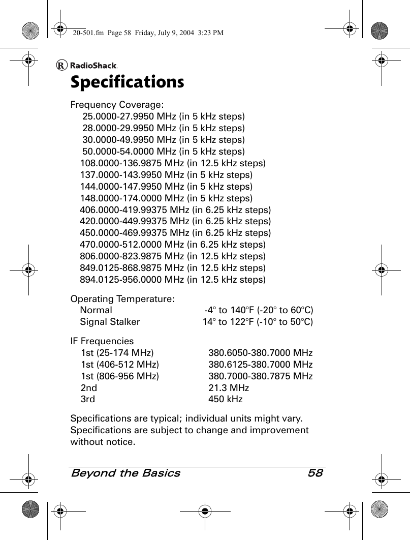 Beyond the Basics 58SpecificationsFrequency Coverage: 25.0000-27.9950 MHz (in 5 kHz steps) 28.0000-29.9950 MHz (in 5 kHz steps) 30.0000-49.9950 MHz (in 5 kHz steps) 50.0000-54.0000 MHz (in 5 kHz steps)108.0000-136.9875 MHz (in 12.5 kHz steps)137.0000-143.9950 MHz (in 5 kHz steps)144.0000-147.9950 MHz (in 5 kHz steps)148.0000-174.0000 MHz (in 5 kHz steps)406.0000-419.99375 MHz (in 6.25 kHz steps)420.0000-449.99375 MHz (in 6.25 kHz steps)450.0000-469.99375 MHz (in 6.25 kHz steps)470.0000-512.0000 MHz (in 6.25 kHz steps)806.0000-823.9875 MHz (in 12.5 kHz steps)849.0125-868.9875 MHz (in 12.5 kHz steps)894.0125-956.0000 MHz (in 12.5 kHz steps)Operating Temperature:Normal  -4° to 140°F (-20° to 60°C)Signal Stalker  14° to 122°F (-10° to 50°C)IF Frequencies1st (25-174 MHz) 380.6050-380.7000 MHz1st (406-512 MHz)  380.6125-380.7000 MHz1st (806-956 MHz)  380.7000-380.7875 MHz2nd 21.3 MHz3rd 450 kHzSpecifications are typical; individual units might vary. Specifications are subject to change and improvement without notice.20-501.fm  Page 58  Friday, July 9, 2004  3:23 PM