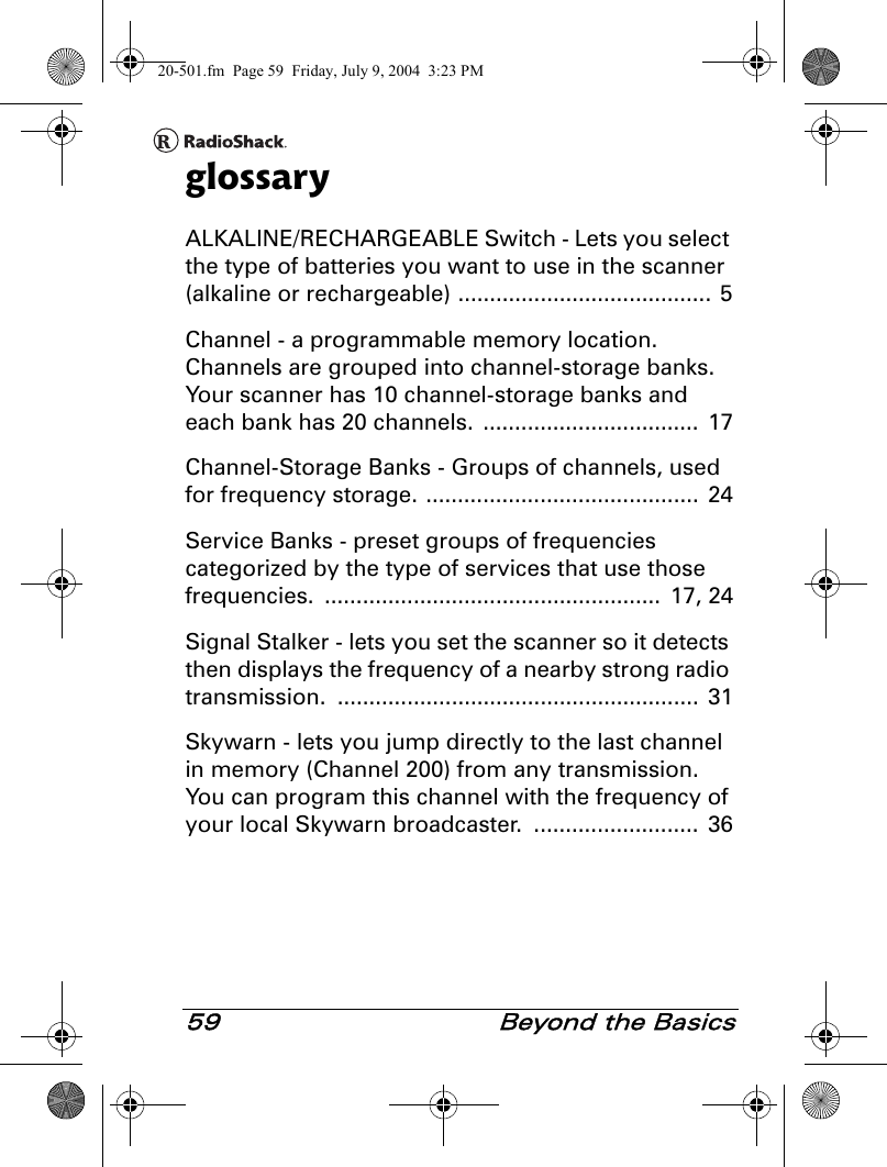 59  Beyond the BasicsglossaryALKALINE/RECHARGEABLE Switch - Lets you select the type of batteries you want to use in the scanner (alkaline or rechargeable) ........................................ 5Channel - a programmable memory location. Channels are grouped into channel-storage banks. Your scanner has 10 channel-storage banks and each bank has 20 channels.  ..................................  17Channel-Storage Banks - Groups of channels, used for frequency storage. ...........................................  24Service Banks - preset groups of frequencies categorized by the type of services that use those frequencies. .....................................................  17, 24Signal Stalker - lets you set the scanner so it detects then displays the frequency of a nearby strong radio transmission. ......................................................... 31Skywarn - lets you jump directly to the last channel in memory (Channel 200) from any transmission. You can program this channel with the frequency of your local Skywarn broadcaster.  ..........................  3620-501.fm  Page 59  Friday, July 9, 2004  3:23 PM