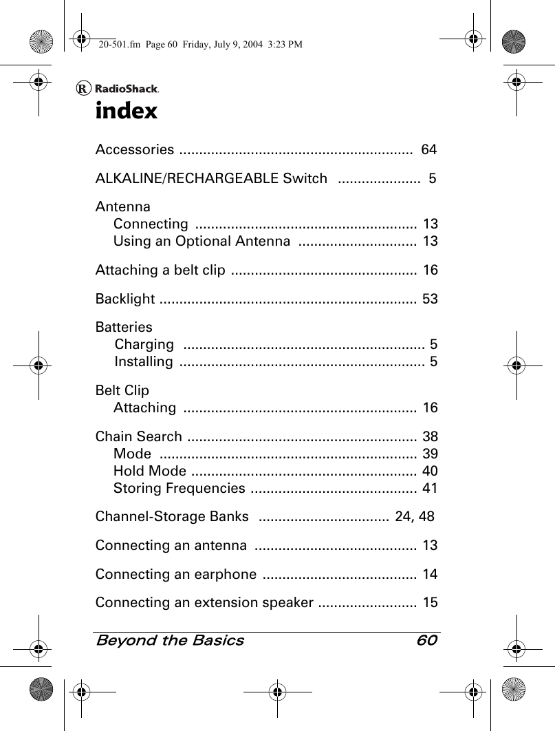 Beyond the Basics 60indexAccessories ...........................................................  64ALKALINE/RECHARGEABLE Switch   .....................  5AntennaConnecting ........................................................ 13Using an Optional Antenna  .............................. 13Attaching a belt clip ............................................... 16Backlight ................................................................. 53BatteriesCharging  ............................................................. 5Installing .............................................................. 5Belt ClipAttaching ........................................................... 16Chain Search .......................................................... 38Mode ................................................................. 39Hold Mode ......................................................... 40Storing Frequencies .......................................... 41Channel-Storage Banks   .................................  24, 48Connecting an antenna  ......................................... 13Connecting an earphone ....................................... 14Connecting an extension speaker ......................... 1520-501.fm  Page 60  Friday, July 9, 2004  3:23 PM