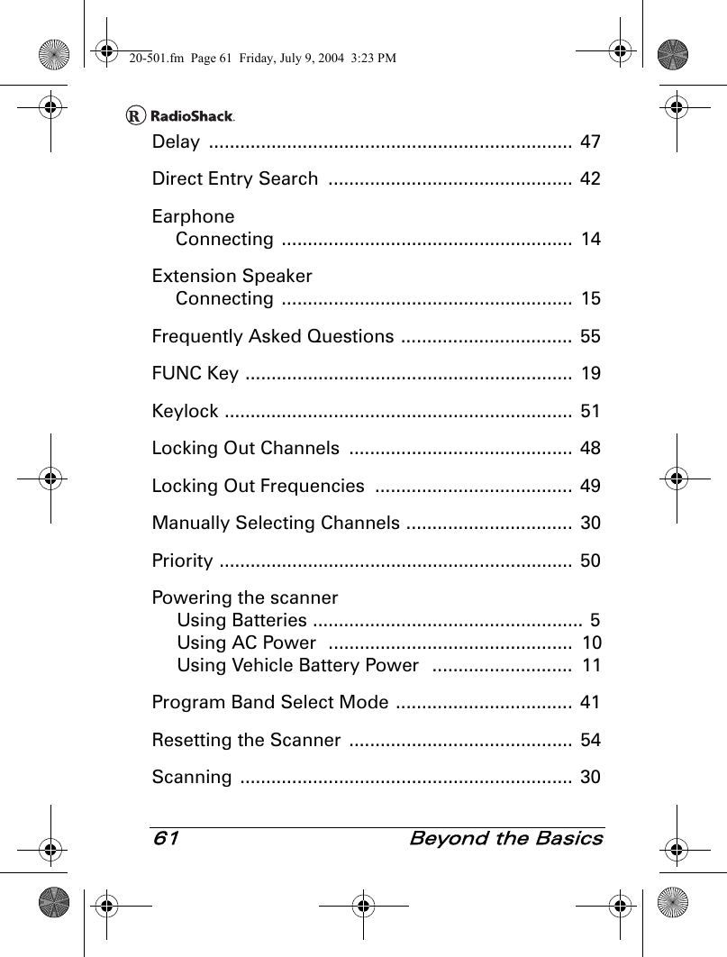 61  Beyond the BasicsDelay ......................................................................  47Direct Entry Search  ...............................................  42EarphoneConnecting ........................................................  14Extension SpeakerConnecting ........................................................  15Frequently Asked Questions .................................  55FUNC Key ...............................................................  19Keylock ...................................................................  51Locking Out Channels  ........................................... 48Locking Out Frequencies  ......................................  49Manually Selecting Channels ................................  30Priority ....................................................................  50Powering the scannerUsing Batteries ....................................................  5Using AC Power  ...............................................  10Using Vehicle Battery Power   ...........................  11Program Band Select Mode ..................................  41Resetting the Scanner  ...........................................  54Scanning ................................................................  3020-501.fm  Page 61  Friday, July 9, 2004  3:23 PM