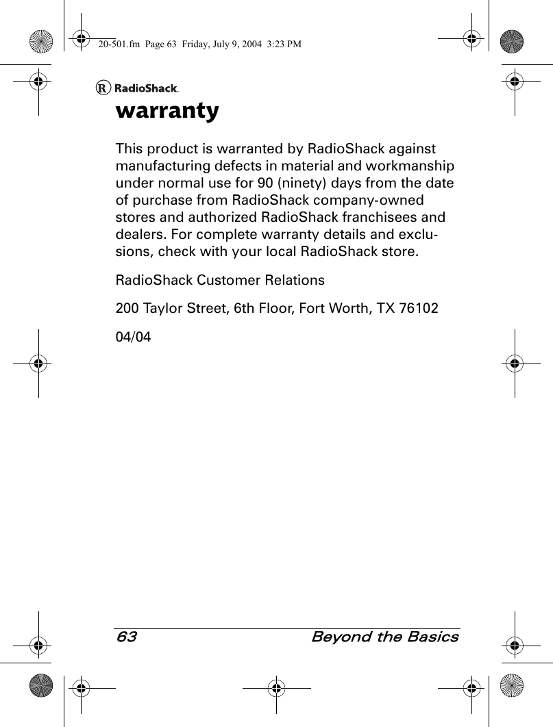 63  Beyond the BasicswarrantyThis product is warranted by RadioShack against manufacturing defects in material and workmanship under normal use for 90 (ninety) days from the date of purchase from RadioShack company-owned stores and authorized RadioShack franchisees and dealers. For complete warranty details and exclu-sions, check with your local RadioShack store.RadioShack Customer Relations200 Taylor Street, 6th Floor, Fort Worth, TX 7610204/0420-501.fm  Page 63  Friday, July 9, 2004  3:23 PM