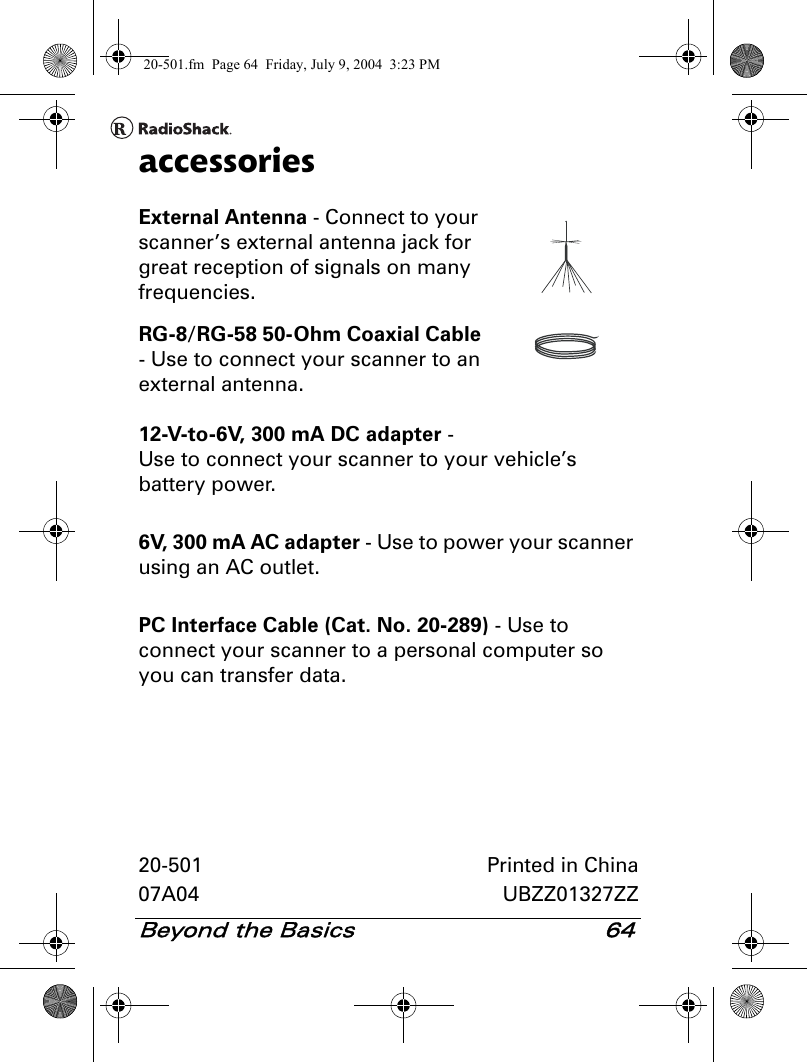 Beyond the Basics 64accessoriesExternal Antenna - Connect to your scanner’s external antenna jack for great reception of signals on many frequencies.RG-8/RG-58 50-Ohm Coaxial Cable - Use to connect your scanner to an external antenna.12-V-to-6V, 300 mA DC adapter - Use to connect your scanner to your vehicle’s battery power.6V, 300 mA AC adapter - Use to power your scanner using an AC outlet.PC Interface Cable (Cat. No. 20-289) - Use to connect your scanner to a personal computer so you can transfer data.20-501 Printed in China07A04 UBZZ01327ZZ20-501.fm  Page 64  Friday, July 9, 2004  3:23 PM