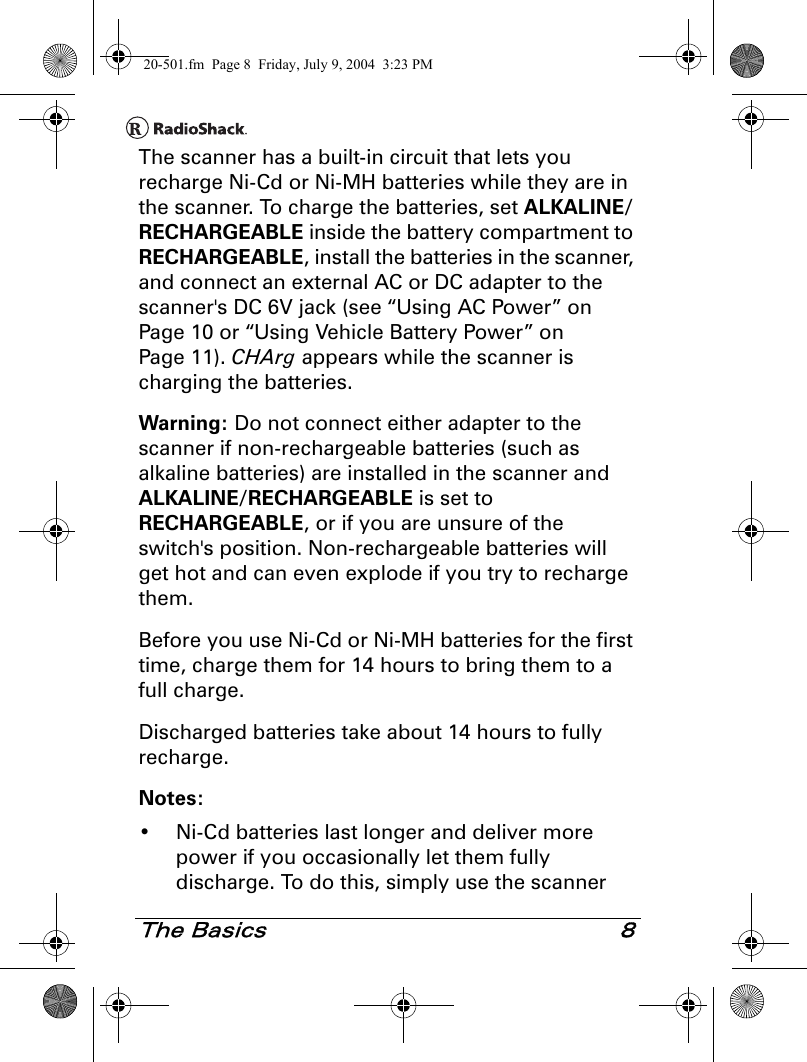 The Basics 8The scanner has a built-in circuit that lets you recharge Ni-Cd or Ni-MH batteries while they are in the scanner. To charge the batteries, set ALKALINE/RECHARGEABLE inside the battery compartment to RECHARGEABLE, install the batteries in the scanner, and connect an external AC or DC adapter to the scanner&apos;s DC 6V jack (see “Using AC Power” on Page 10 or “Using Vehicle Battery Power” on Page 11). CHArg appears while the scanner is charging the batteries.Warning: Do not connect either adapter to the scanner if non-rechargeable batteries (such as alkaline batteries) are installed in the scanner and ALKALINE/RECHARGEABLE is set to RECHARGEABLE, or if you are unsure of the switch&apos;s position. Non-rechargeable batteries will get hot and can even explode if you try to recharge them.Before you use Ni-Cd or Ni-MH batteries for the first time, charge them for 14 hours to bring them to a full charge.Discharged batteries take about 14 hours to fully recharge.Notes:• Ni-Cd batteries last longer and deliver more power if you occasionally let them fully discharge. To do this, simply use the scanner 20-501.fm  Page 8  Friday, July 9, 2004  3:23 PM