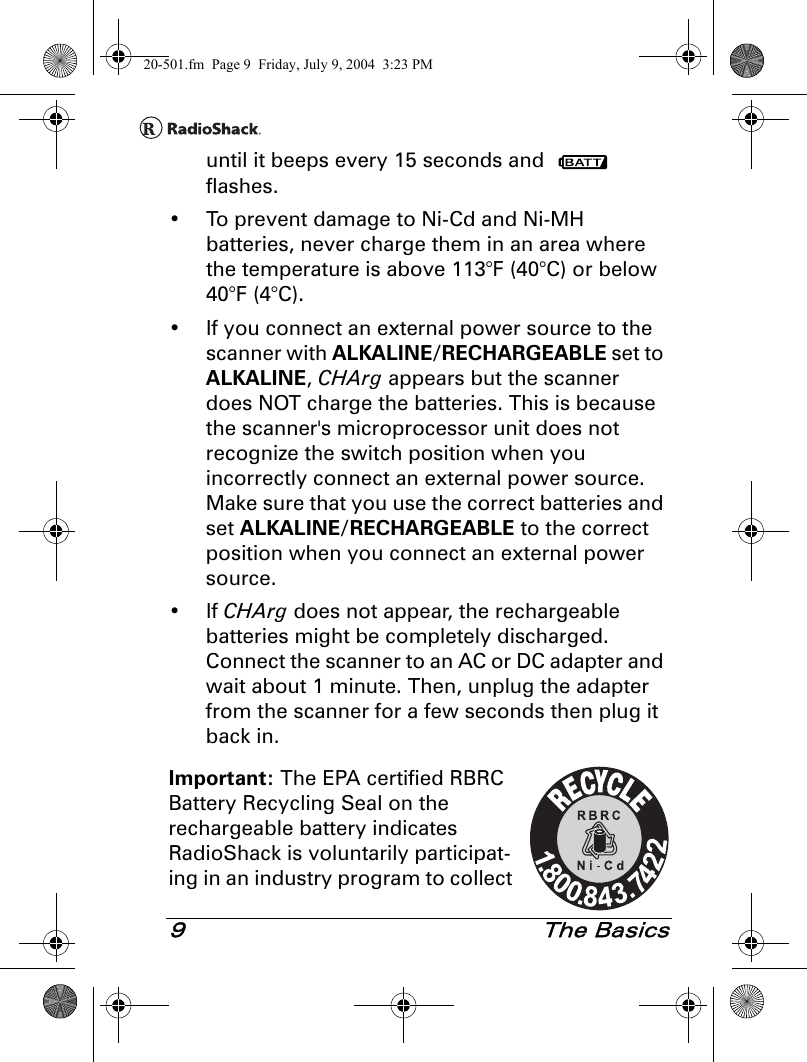 9 The Basicsuntil it beeps every 15 seconds and   flashes.• To prevent damage to Ni-Cd and Ni-MH batteries, never charge them in an area where the temperature is above 113°F (40°C) or below 40°F (4°C).• If you connect an external power source to the scanner with ALKALINE/RECHARGEABLE set to ALKALINE, CHArg appears but the scanner does NOT charge the batteries. This is because the scanner&apos;s microprocessor unit does not recognize the switch position when you incorrectly connect an external power source. Make sure that you use the correct batteries and set ALKALINE/RECHARGEABLE to the correct position when you connect an external power source.•If CHArg does not appear, the rechargeable batteries might be completely discharged. Connect the scanner to an AC or DC adapter and wait about 1 minute. Then, unplug the adapter from the scanner for a few seconds then plug it back in.Important: The EPA certified RBRC Battery Recycling Seal on the rechargeable battery indicates RadioShack is voluntarily participat-ing in an industry program to collect 20-501.fm  Page 9  Friday, July 9, 2004  3:23 PM