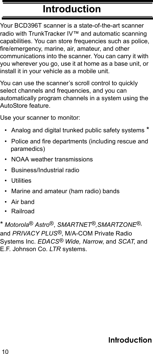 10IntroductionIntroductionYour BCD396T scanner is a state-of-the-art scanner radio with TrunkTracker IV™ and automatic scanning capabilities. You can store frequencies such as police,fire/emergency, marine, air, amateur, and other communications into the scanner. You can carry it with you wherever you go, use it at home as a base unit, or install it in your vehicle as a mobile unit. You can use the scanner’s scroll control to quickly select channels and frequencies, and you can automatically program channels in a system using the AutoStore feature. Use your scanner to monitor: • Analog and digital trunked public safety systems *• Police and fire departments (including rescue and paramedics) • NOAA weather transmissions • Business/Industrial radio • Utilities • Marine and amateur (ham radio) bands • Air band• Railroad* Motorola® Astro®, SMARTNET®,SMARTZONE®, and PRIVACY PLUS®, M/A-COM Private Radio Systems Inc. EDACS® Wide, Narrow, and SCAT, and E.F. Johnson Co. LTR systems.Introduction