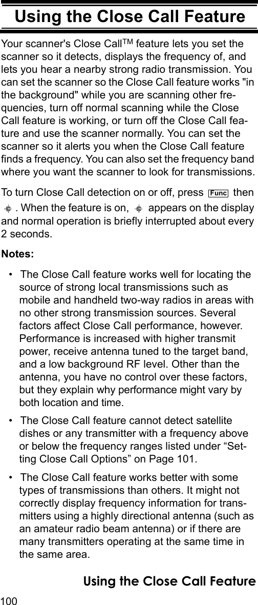 100Using the Close Call FeatureUsing the Close Call FeatureYour scanner&apos;s Close CallTM feature lets you set the scanner so it detects, displays the frequency of, and lets you hear a nearby strong radio transmission. You can set the scanner so the Close Call feature works &quot;in the background&quot; while you are scanning other fre-quencies, turn off normal scanning while the Close Call feature is working, or turn off the Close Call fea-ture and use the scanner normally. You can set the scanner so it alerts you when the Close Call feature finds a frequency. You can also set the frequency band where you want the scanner to look for transmissions.To turn Close Call detection on or off, press   then . When the feature is on,   appears on the display and normal operation is briefly interrupted about every 2 seconds.Notes: • The Close Call feature works well for locating the source of strong local transmissions such as mobile and handheld two-way radios in areas with no other strong transmission sources. Several factors affect Close Call performance, however. Performance is increased with higher transmit power, receive antenna tuned to the target band, and a low background RF level. Other than the antenna, you have no control over these factors, but they explain why performance might vary by both location and time.• The Close Call feature cannot detect satellite dishes or any transmitter with a frequency above or below the frequency ranges listed under “Set-ting Close Call Options” on Page 101.• The Close Call feature works better with some types of transmissions than others. It might not correctly display frequency information for trans-mitters using a highly directional antenna (such as an amateur radio beam antenna) or if there are many transmitters operating at the same time in the same area.FuncUsing the Close Call Feature