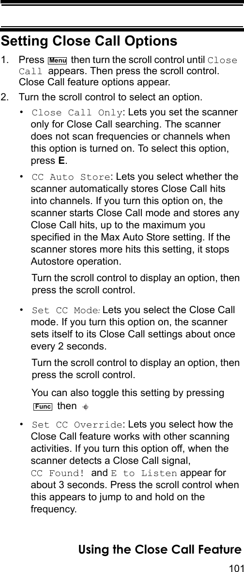 101Using the Close Call FeatureSetting Close Call Options1. Press   then turn the scroll control until Close Call appears. Then press the scroll control. Close Call feature options appear.2. Turn the scroll control to select an option.•Close Call Only: Lets you set the scanner only for Close Call searching. The scanner does not scan frequencies or channels when this option is turned on. To select this option, press E.•CC Auto Store: Lets you select whether the scanner automatically stores Close Call hits into channels. If you turn this option on, the scanner starts Close Call mode and stores any Close Call hits, up to the maximum you specified in the Max Auto Store setting. If the scanner stores more hits this setting, it stops Autostore operation.Turn the scroll control to display an option, then press the scroll control.•Set CC Mode: Lets you select the Close Call mode. If you turn this option on, the scanner sets itself to its Close Call settings about once every 2 seconds.Turn the scroll control to display an option, then press the scroll control.You can also toggle this setting by pressing  then •Set CC Override: Lets you select how the Close Call feature works with other scanning activities. If you turn this option off, when the scanner detects a Close Call signal, CC Found! and E to Listen appear for about 3 seconds. Press the scroll control when this appears to jump to and hold on the frequency.MenuFunc