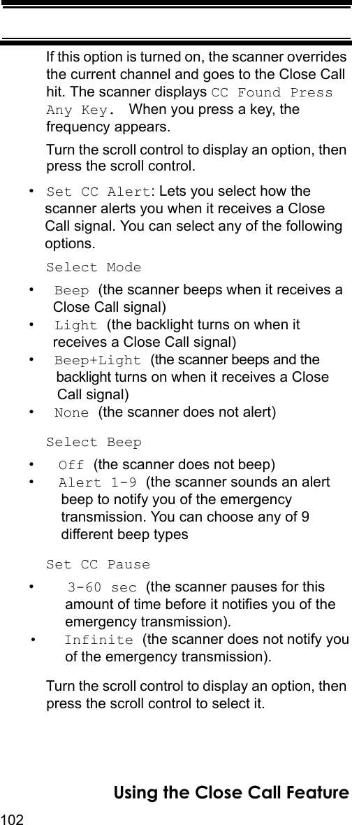 102Using the Close Call FeatureIf this option is turned on, the scanner overrides the current channel and goes to the Close Call hit. The scanner displays CC Found Press Any Key.  When you press a key, the frequency appears.Turn the scroll control to display an option, then press the scroll control.•Set CC Alert: Lets you select how the scanner alerts you when it receives a Close Call signal. You can select any of the following options.Select Mode•  Beep (the scanner beeps when it receives a  Close Call signal)•  Light (the backlight turns on when it  receives a Close Call signal)•  Beep+Light (the scanner beeps and the   backlight turns on when it receives a Close   Call signal) •  None (the scanner does not alert)Select Beep•   Off (the scanner does not beep)•   Alert 1-9 (the scanner sounds an alert    beep to notify you of the emergency     transmission. You can choose any of 9     different beep typesSet CC Pause•    3-60 sec (the scanner pauses for this     amount of time before it notifies you of the     emergency transmission). •   Infinite (the scanner does not notify you     of the emergency transmission).Turn the scroll control to display an option, then press the scroll control to select it.