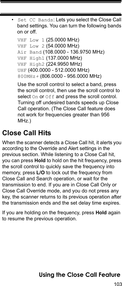 103Using the Close Call Feature•Set CC Bands: Lets you select the Close Call band settings. You can turn the following bands on or off.VHF Low 1 (25.0000 MHz) VHF Low 2 (54.0000 MHz) Air Band (108.0000 - 136.9750 MHz)VHF High1 (137.0000 MHz)VHF High2 (224.9950 MHz)UHF (400.0000 - 512.0000 MHz)800MHz+ (806.0000 - 956.0000 MHz)Use the scroll control to select a band, press the scroll control, then use the scroll control to select On or Off and press the scroll control. Turning off undesired bands speeds up Close Call operation. (The Close Call feature does not work for frequencies greater than 956 MHz.)Close Call HitsWhen the scanner detects a Close Call hit, it alerts you according to the Override and Alert settings in the previous section. While listening to a Close Call hit, you can press Hold to hold on the hit frequency, press the scroll control to quickly save the frequency into memory, press L/O to lock out the frequency from Close Call and Search operation, or wait for the transmission to end. If you are in Close Call Only or Close Call Override mode, and you do not press any key, the scanner returns to its previous operation after the transmission ends and the set delay time expires.If you are holding on the frequency, press Hold again to resume the previous operation.