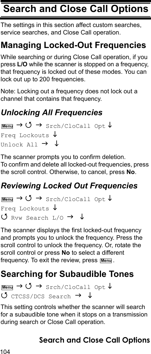 104Search and Close Call OptionsSearch and Close Call OptionsThe settings in this section affect custom searches, service searches, and Close Call operation.Managing Locked-Out FrequenciesWhile searching or during Close Call operation, if you press L/O while the scanner is stopped on a frequency, that frequency is locked out of these modes. You can lock out up to 200 frequencies.Note: Locking out a frequency does not lock out a channel that contains that frequency.Unlocking All Frequencies    Srch/CloCall Opt  Freq Lockouts  Unlock All  The scanner prompts you to confirm deletion. To confirm and delete all locked-out frequencies, press the scroll control. Otherwise, to cancel, press No.Reviewing Locked Out Frequencies    Srch/CloCall Opt  Freq Lockouts   Rvw Search L/O   The scanner displays the first locked-out frequency and prompts you to unlock the frequency. Press the scroll control to unlock the frequency. Or, rotate the scroll control or press No to select a different frequency. To exit the review, press  .Searching for Subaudible Tones    Srch/CloCall Opt   CTCSS/DCS Search   This setting controls whether the scanner will search for a subaudible tone when it stops on a transmission during search or Close Call operation.MenuMenuMenuMenuSearch and Close Call Options