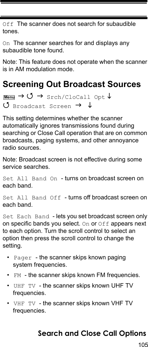 105Search and Close Call OptionsOff  The scanner does not search for subaudible tones.On  The scanner searches for and displays any subaudible tone found.Note: This feature does not operate when the scanner is in AM modulation mode.Screening Out Broadcast Sources    Srch/CloCall Opt   Broadcast Screen   This setting determines whether the scanner automatically ignores transmissions found during searching or Close Call operation that are on common broadcasts, paging systems, and other annoyance radio sources.Note: Broadcast screen is not effective during some service searches.Set All Band On - turns on broadcast screen on each band.Set All Band Off - turns off broadcast screen on each band.Set Each Band - lets you set broadcast screen only on specific bands you select. On or Off appears next to each option. Turn the scroll control to select an option then press the scroll control to change the setting.•Pager - the scanner skips known paging system frequencies.•FM - the scanner skips known FM frequencies.•UHF TV - the scanner skips known UHF TV frequencies.•VHF TV - the scanner skips known VHF TV frequencies.Menu