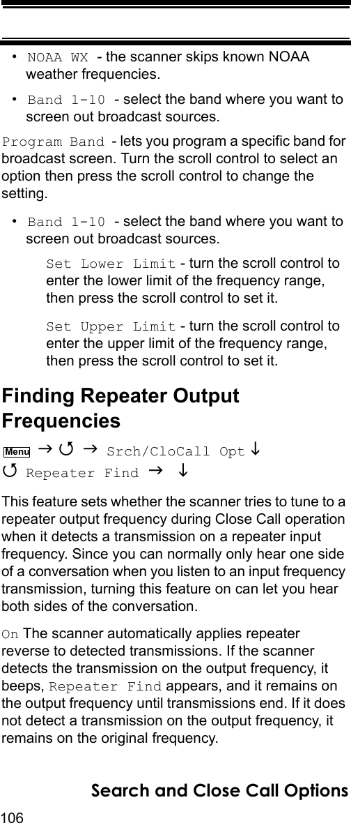 106Search and Close Call Options•NOAA WX - the scanner skips known NOAA weather frequencies.•Band 1-10 - select the band where you want to screen out broadcast sources.Program Band - lets you program a specific band for broadcast screen. Turn the scroll control to select an option then press the scroll control to change the setting.•Band 1-10 - select the band where you want to screen out broadcast sources.Set Lower Limit - turn the scroll control to enter the lower limit of the frequency range, then press the scroll control to set it.Set Upper Limit - turn the scroll control to enter the upper limit of the frequency range, then press the scroll control to set it.Finding Repeater Output Frequencies    Srch/CloCall Opt   Repeater Find   This feature sets whether the scanner tries to tune to a repeater output frequency during Close Call operation when it detects a transmission on a repeater input frequency. Since you can normally only hear one side of a conversation when you listen to an input frequency transmission, turning this feature on can let you hear both sides of the conversation.On The scanner automatically applies repeater reverse to detected transmissions. If the scanner detects the transmission on the output frequency, it beeps, Repeater Find appears, and it remains on the output frequency until transmissions end. If it does not detect a transmission on the output frequency, it remains on the original frequency.Menu