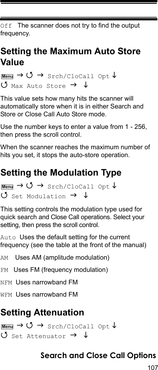 107Search and Close Call OptionsOff   The scanner does not try to find the output frequency.Setting the Maximum Auto Store Value    Srch/CloCall Opt   Max Auto Store   This value sets how many hits the scanner will automatically store when it is in either Search and Store or Close Call Auto Store mode.Use the number keys to enter a value from 1 - 256, then press the scroll control.When the scanner reaches the maximum number of hits you set, it stops the auto-store operation.Setting the Modulation Type    Srch/CloCall Opt   Set Modulation   This setting controls the modulation type used for quick search and Close Call operations. Select your setting, then press the scroll control.Auto  Uses the default setting for the current frequency (see the table at the front of the manual)AM   Uses AM (amplitude modulation)FM   Uses FM (frequency modulation)NFM  Uses narrowband FMWFM  Uses narrowband FMSetting Attenuation    Srch/CloCall Opt   Set Attenuator   MenuMenuMenu