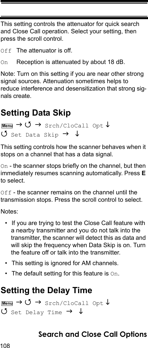 108Search and Close Call OptionsThis setting controls the attenuator for quick search and Close Call operation. Select your setting, then press the scroll control.Off  The attenuator is off.On     Reception is attenuated by about 18 dB.Note: Turn on this setting if you are near other strong signal sources. Attenuation sometimes helps to reduce interference and desensitization that strong sig-nals create.Setting Data Skip    Srch/CloCall Opt   Set Data Skip   This setting controls how the scanner behaves when it stops on a channel that has a data signal.On - the scanner stops briefly on the channel, but then immediately resumes scanning automatically. Press E to select.Off - the scanner remains on the channel until the transmission stops. Press the scroll control to select.Notes:• If you are trying to test the Close Call feature with a nearby transmitter and you do not talk into the transmitter, the scanner will detect this as data and will skip the frequency when Data Skip is on. Turn the feature off or talk into the transmitter.• This setting is ignored for AM channels.• The default setting for this feature is On.Setting the Delay Time    Srch/CloCall Opt   Set Delay Time   MenuMenu