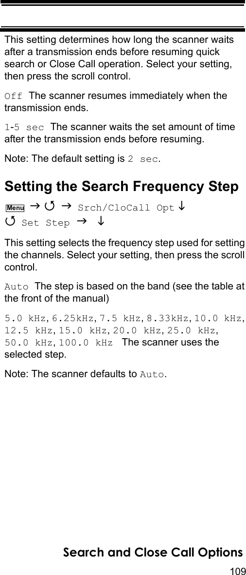 109Search and Close Call OptionsThis setting determines how long the scanner waits after a transmission ends before resuming quick search or Close Call operation. Select your setting, then press the scroll control.Off The scanner resumes immediately when the transmission ends.1-5 sec The scanner waits the set amount of time after the transmission ends before resuming.Note: The default setting is 2 sec.Setting the Search Frequency Step    Srch/CloCall Opt   Set Step   This setting selects the frequency step used for setting the channels. Select your setting, then press the scroll control.Auto The step is based on the band (see the table at the front of the manual)5.0 kHz, 6.25kHz, 7.5 kHz, 8.33kHz, 10.0 kHz, 12.5 kHz, 15.0 kHz, 20.0 kHz, 25.0 kHz, 50.0 kHz, 100.0 kHz   The scanner uses the selected step.Note: The scanner defaults to Auto.Menu