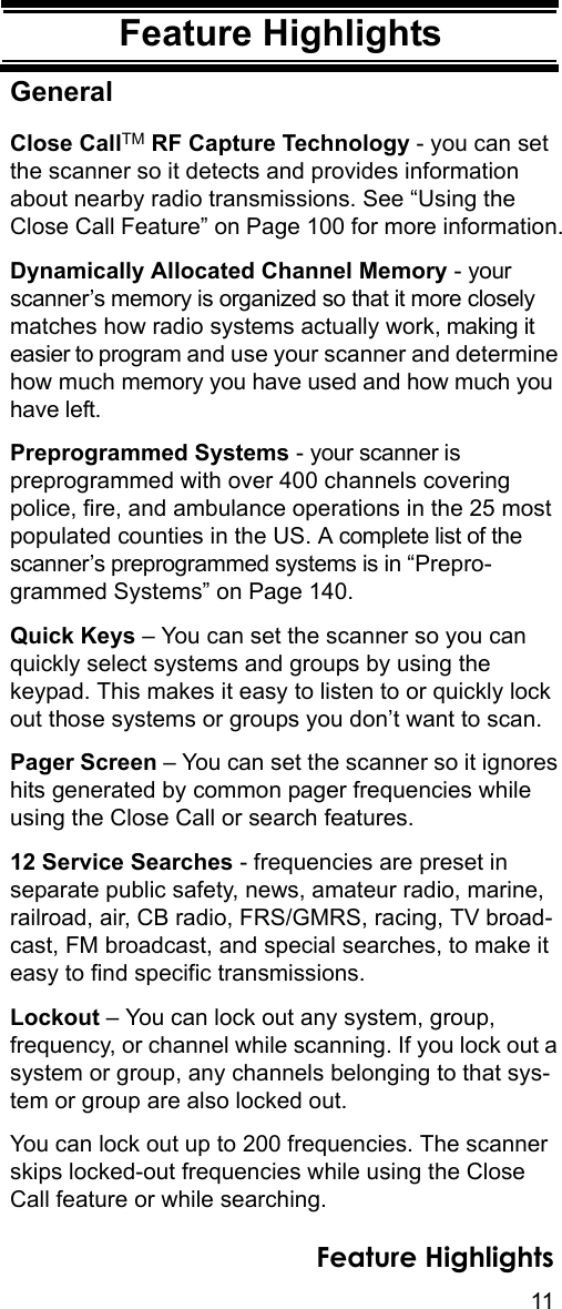 11Feature HighlightsFeature HighlightsGeneralClose CallTM RF Capture Technology - you can set the scanner so it detects and provides information about nearby radio transmissions. See “Using the Close Call Feature” on Page 100 for more information.Dynamically Allocated Channel Memory - your scanner’s memory is organized so that it more closely matches how radio systems actually work, making it easier to program and use your scanner and determine how much memory you have used and how much you have left.Preprogrammed Systems - your scanner is preprogrammed with over 400 channels covering police, fire, and ambulance operations in the 25 most populated counties in the US. A complete list of the scanner’s preprogrammed systems is in “Prepro-grammed Systems” on Page 140.Quick Keys – You can set the scanner so you can quickly select systems and groups by using the keypad. This makes it easy to listen to or quickly lock out those systems or groups you don’t want to scan.Pager Screen – You can set the scanner so it ignores hits generated by common pager frequencies while using the Close Call or search features.12 Service Searches - frequencies are preset in separate public safety, news, amateur radio, marine, railroad, air, CB radio, FRS/GMRS, racing, TV broad-cast, FM broadcast, and special searches, to make it easy to find specific transmissions.Lockout – You can lock out any system, group, frequency, or channel while scanning. If you lock out a system or group, any channels belonging to that sys-tem or group are also locked out.You can lock out up to 200 frequencies. The scanner skips locked-out frequencies while using the Close Call feature or while searching.Feature Highlights