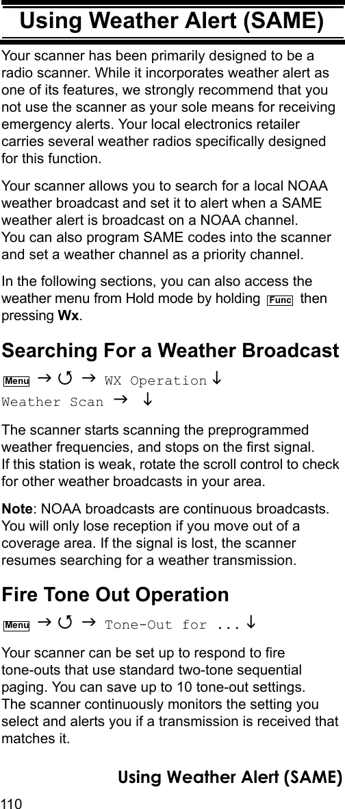 110Using Weather Alert (SAME)Using Weather Alert (SAME)Your scanner has been primarily designed to be a radio scanner. While it incorporates weather alert as one of its features, we strongly recommend that you not use the scanner as your sole means for receiving emergency alerts. Your local electronics retailer carries several weather radios specifically designed for this function.Your scanner allows you to search for a local NOAA weather broadcast and set it to alert when a SAME weather alert is broadcast on a NOAA channel. You can also program SAME codes into the scanner and set a weather channel as a priority channel.In the following sections, you can also access the weather menu from Hold mode by holding   then pressing Wx.Searching For a Weather Broadcast    WX Operation  Weather Scan   The scanner starts scanning the preprogrammed weather frequencies, and stops on the first signal. If this station is weak, rotate the scroll control to check for other weather broadcasts in your area.Note: NOAA broadcasts are continuous broadcasts. You will only lose reception if you move out of a coverage area. If the signal is lost, the scanner resumes searching for a weather transmission. Fire Tone Out Operation    Tone-Out for ... Your scanner can be set up to respond to fire tone-outs that use standard two-tone sequential paging. You can save up to 10 tone-out settings. The scanner continuously monitors the setting you select and alerts you if a transmission is received that matches it.FuncMenuMenuUsing Weather Alert (SAME)