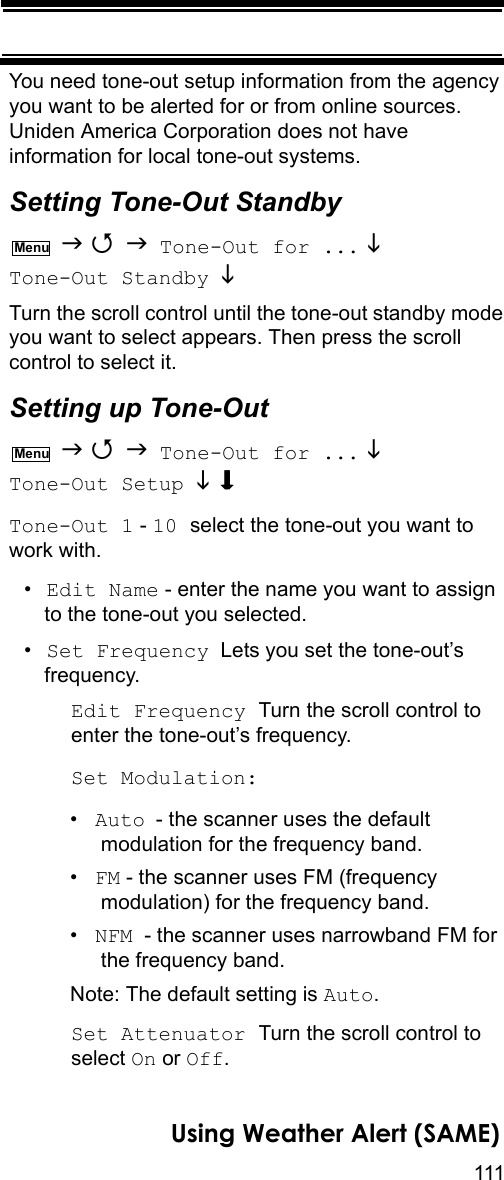 111Using Weather Alert (SAME)You need tone-out setup information from the agency you want to be alerted for or from online sources. Uniden America Corporation does not have information for local tone-out systems.Setting Tone-Out Standby    Tone-Out for ...  Tone-Out Standby  Turn the scroll control until the tone-out standby mode you want to select appears. Then press the scroll control to select it.Setting up Tone-Out    Tone-Out for ...  Tone-Out Setup  Tone-Out 1 - 10 select the tone-out you want to work with.•Edit Name - enter the name you want to assign to the tone-out you selected.•Set Frequency  Lets you set the tone-out’s frequency.Edit Frequency Turn the scroll control to enter the tone-out’s frequency.Set Modulation:•Auto - the scanner uses the default modulation for the frequency band.•FM - the scanner uses FM (frequency modulation) for the frequency band.•NFM  - the scanner uses narrowband FM for the frequency band.Note: The default setting is Auto.Set Attenuator Turn the scroll control to select On or Off.MenuMenu