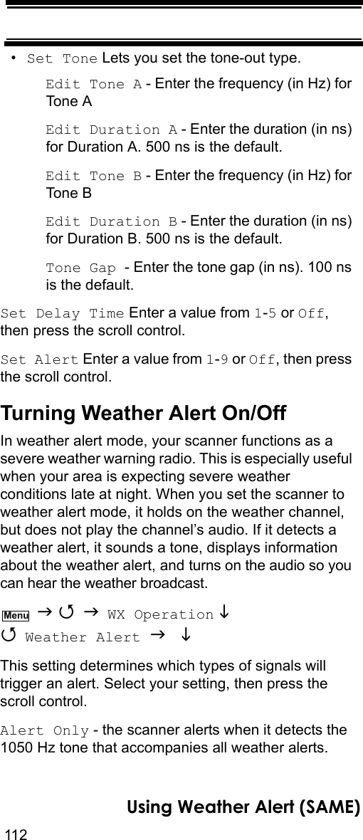 112Using Weather Alert (SAME)•Set Tone Lets you set the tone-out type.Edit Tone A - Enter the frequency (in Hz) for Tone AEdit Duration A - Enter the duration (in ns) for Duration A. 500 ns is the default.Edit Tone B - Enter the frequency (in Hz) for Tone BEdit Duration B - Enter the duration (in ns) for Duration B. 500 ns is the default.Tone Gap - Enter the tone gap (in ns). 100 ns is the default.Set Delay Time Enter a value from 1-5 or Off, then press the scroll control.Set Alert Enter a value from 1-9 or Off, then press the scroll control.Turning Weather Alert On/OffIn weather alert mode, your scanner functions as a severe weather warning radio. This is especially useful when your area is expecting severe weather conditions late at night. When you set the scanner to weather alert mode, it holds on the weather channel, but does not play the channel’s audio. If it detects a weather alert, it sounds a tone, displays information about the weather alert, and turns on the audio so you can hear the weather broadcast.    WX Operation   Weather Alert   This setting determines which types of signals will trigger an alert. Select your setting, then press the scroll control.Alert Only - the scanner alerts when it detects the 1050 Hz tone that accompanies all weather alerts.Menu