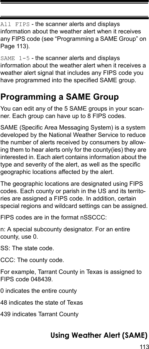 113Using Weather Alert (SAME)All FIPS - the scanner alerts and displays information about the weather alert when it receives any FIPS code (see “Programming a SAME Group” on Page 113).SAME 1-5 - the scanner alerts and displays information about the weather alert when it receives a weather alert signal that includes any FIPS code you have programmed into the specified SAME group.Programming a SAME GroupYou can edit any of the 5 SAME groups in your scan-ner. Each group can have up to 8 FIPS codes.SAME (Specific Area Messaging System) is a system developed by the National Weather Service to reduce the number of alerts received by consumers by allow-ing them to hear alerts only for the county(ies) they are interested in. Each alert contains information about the type and severity of the alert, as well as the specific geographic locations affected by the alert.The geographic locations are designated using FIPS codes. Each county or parish in the US and its territo-ries are assigned a FIPS code. In addition, certain special regions and wildcard settings can be assigned.FIPS codes are in the format nSSCCC:n: A special subcounty designator. For an entire county, use 0.SS: The state code.CCC: The county code.For example, Tarrant County in Texas is assigned to FIPS code 048439.0 indicates the entire county48 indicates the state of Texas439 indicates Tarrant County