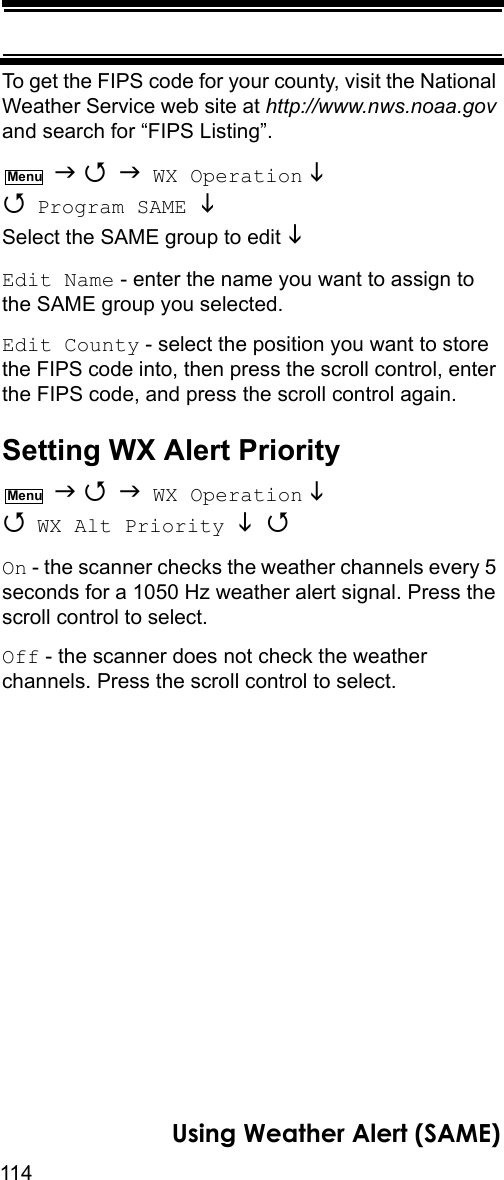 114Using Weather Alert (SAME)To get the FIPS code for your county, visit the National Weather Service web site at http://www.nws.noaa.gov and search for “FIPS Listing”.    WX Operation   Program SAME  Select the SAME group to edit  Edit Name - enter the name you want to assign to the SAME group you selected.Edit County - select the position you want to store the FIPS code into, then press the scroll control, enter the FIPS code, and press the scroll control again.Setting WX Alert Priority    WX Operation   WX Alt Priority  On - the scanner checks the weather channels every 5 seconds for a 1050 Hz weather alert signal. Press the scroll control to select.Off - the scanner does not check the weather channels. Press the scroll control to select.MenuMenu