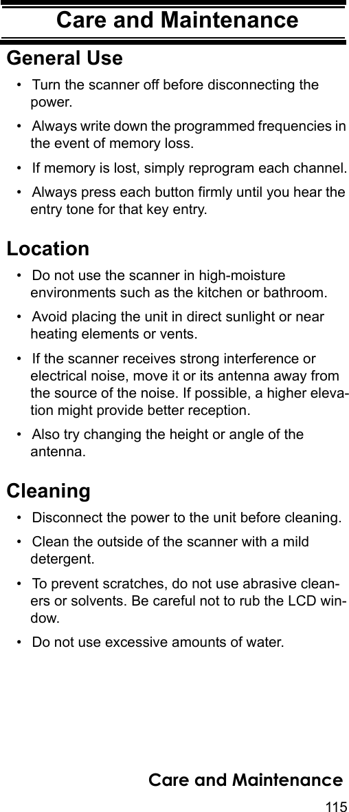 115Care and MaintenanceCare and Mainte-nanceGeneral Use• Turn the scanner off before disconnecting the power. • Always write down the programmed frequencies in the event of memory loss. • If memory is lost, simply reprogram each channel.• Always press each button firmly until you hear the entry tone for that key entry. Location• Do not use the scanner in high-moisture environments such as the kitchen or bathroom. • Avoid placing the unit in direct sunlight or near heating elements or vents. • If the scanner receives strong interference or electrical noise, move it or its antenna away from the source of the noise. If possible, a higher eleva-tion might provide better reception. • Also try changing the height or angle of the antenna. Cleaning• Disconnect the power to the unit before cleaning. • Clean the outside of the scanner with a mild detergent. • To prevent scratches, do not use abrasive clean-ers or solvents. Be careful not to rub the LCD win-dow. • Do not use excessive amounts of water. Care and Maintenance