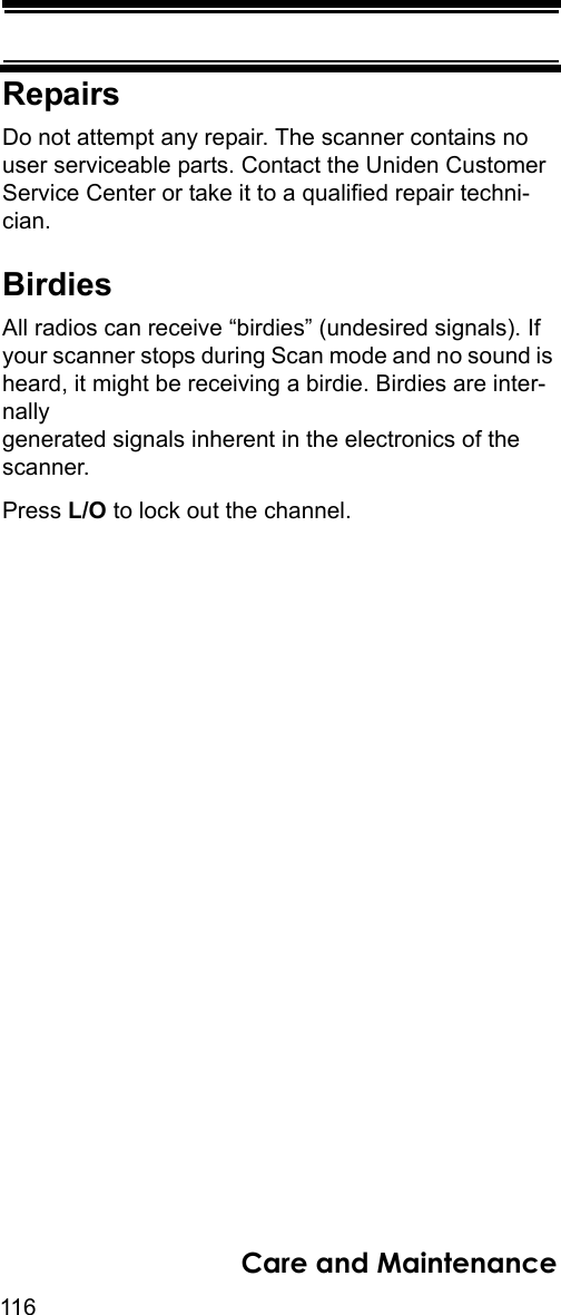 116Care and MaintenanceRepairsDo not attempt any repair. The scanner contains no user serviceable parts. Contact the Uniden Customer Service Center or take it to a qualified repair techni-cian. BirdiesAll radios can receive “birdies” (undesired signals). If your scanner stops during Scan mode and no sound is heard, it might be receiving a birdie. Birdies are inter-nally generated signals inherent in the electronics of the scanner. Press L/O to lock out the channel.