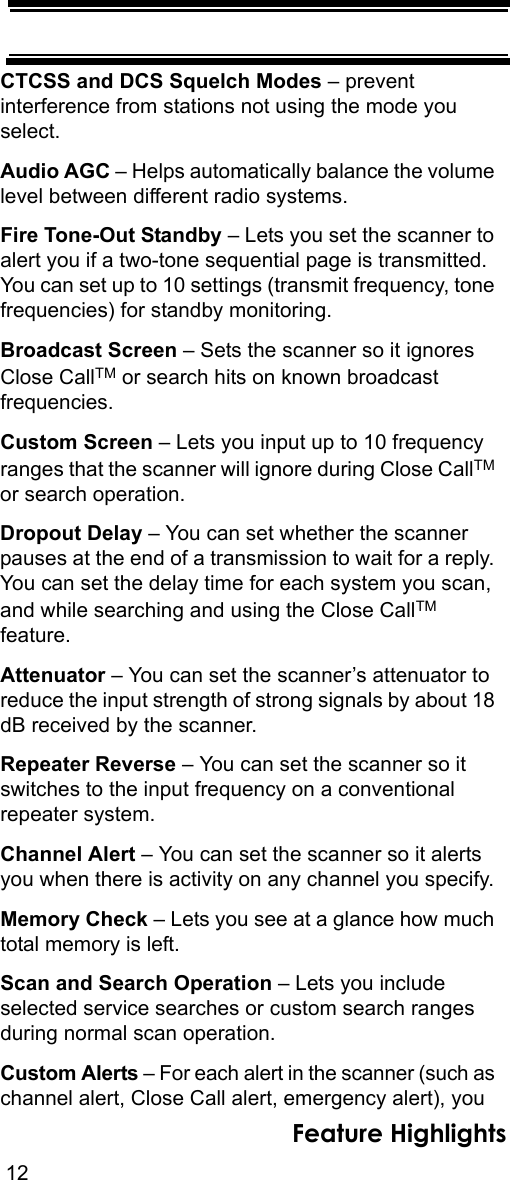 12Feature HighlightsCTCSS and DCS Squelch Modes – prevent interference from stations not using the mode you select.Audio AGC – Helps automatically balance the volume level between different radio systems.Fire Tone-Out Standby – Lets you set the scanner to alert you if a two-tone sequential page is transmitted. You can set up to 10 settings (transmit frequency, tone frequencies) for standby monitoring.Broadcast Screen – Sets the scanner so it ignores Close CallTM or search hits on known broadcast frequencies.Custom Screen – Lets you input up to 10 frequency ranges that the scanner will ignore during Close CallTM or search operation.Dropout Delay – You can set whether the scanner pauses at the end of a transmission to wait for a reply. You can set the delay time for each system you scan, and while searching and using the Close CallTM feature.Attenuator – You can set the scanner’s attenuator to reduce the input strength of strong signals by about 18 dB received by the scanner.Repeater Reverse – You can set the scanner so it switches to the input frequency on a conventional repeater system.Channel Alert – You can set the scanner so it alerts you when there is activity on any channel you specify.Memory Check – Lets you see at a glance how much total memory is left.Scan and Search Operation – Lets you include selected service searches or custom search ranges during normal scan operation.Custom Alerts – For each alert in the scanner (such as channel alert, Close Call alert, emergency alert), you 