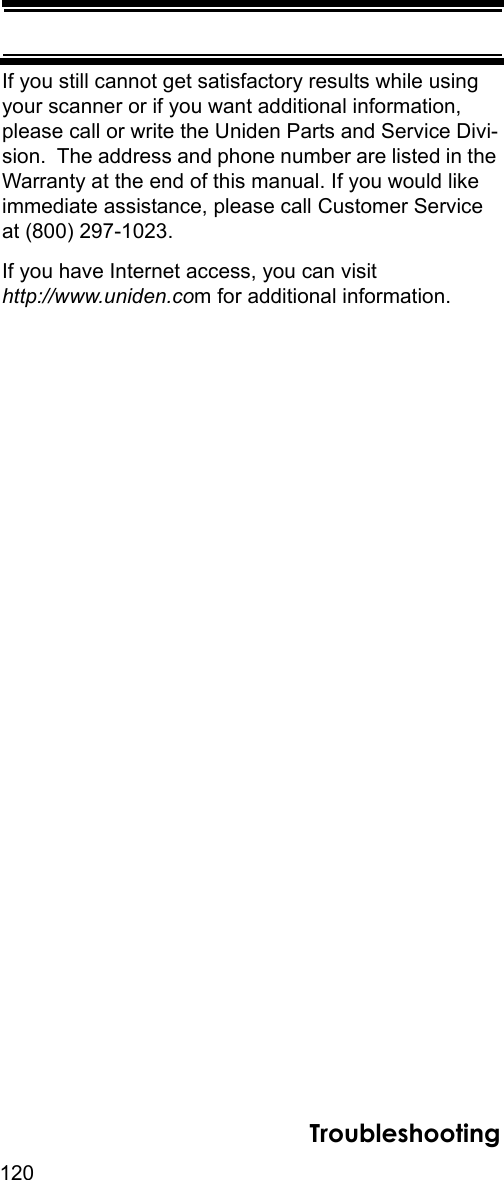 120TroubleshootingIf you still cannot get satisfactory results while using your scanner or if you want additional information, please call or write the Uniden Parts and Service Divi-sion.  The address and phone number are listed in the Warranty at the end of this manual. If you would like immediate assistance, please call Customer Service at (800) 297-1023.If you have Internet access, you can visit http://www.uniden.com for additional information.