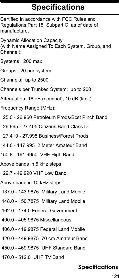 121SpecificationsSpecificationsCertified in accordance with FCC Rules and Regulations Part 15, Subpart C, as of date of manufacture.Dynamic Allocation Capacity (with Name Assigned To Each System, Group, and Channel):Systems:  200 maxGroups:  20 per systemChannels:  up to 2500Channels per Trunked System:  up to 200Attenuation: 18 dB (nominal), 10 dB (limit)Frequency Range (MHz):  25.0 - 26.960 Petroleum Prods/Bcst Pinch Band  26.965 - 27.405 Citizens Band Class D  27.410 - 27.995 Business/Forest Prods144.0 - 147.995  2 Meter Amateur Band150.8 - 161.9950  VHF High BandAbove bands in 5 kHz steps   29.7 - 49.990 VHF Low BandAbove band in 10 kHz steps  137.0 - 143.9875  Military Land Mobile 148.0 - 150.7875  Military Land Mobile 162.0 - 174.0 Federal Government 400.0 - 405.9875 Miscellaneous 406.0 - 419.9875 Federal Land Mobile 420.0 - 449.9875  70 cm Amateur Band 450.0 - 469.9875  UHF Standard Band 470.0 - 512.0  UHF TV BandSpecifications