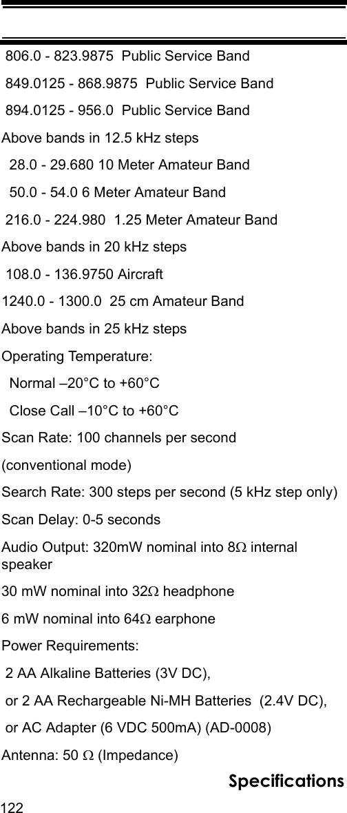 122Specifications 806.0 - 823.9875  Public Service Band 849.0125 - 868.9875  Public Service Band 894.0125 - 956.0  Public Service BandAbove bands in 12.5 kHz steps   28.0 - 29.680 10 Meter Amateur Band  50.0 - 54.0 6 Meter Amateur Band 216.0 - 224.980  1.25 Meter Amateur BandAbove bands in 20 kHz steps  108.0 - 136.9750 Aircraft1240.0 - 1300.0  25 cm Amateur BandAbove bands in 25 kHz steps Operating Temperature:  Normal –20°C to +60°C  Close Call –10°C to +60°CScan Rate: 100 channels per second(conventional mode) Search Rate: 300 steps per second (5 kHz step only)Scan Delay: 0-5 secondsAudio Output: 320mW nominal into 8Ω internal speaker30 mW nominal into 32Ω headphone6 mW nominal into 64Ω earphonePower Requirements: 2 AA Alkaline Batteries (3V DC), or 2 AA Rechargeable Ni-MH Batteries  (2.4V DC), or AC Adapter (6 VDC 500mA) (AD-0008)Antenna: 50 Ω (Impedance)