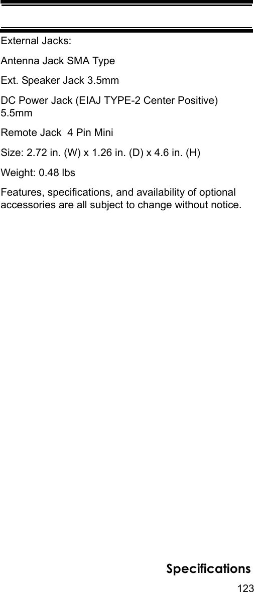 123SpecificationsExternal Jacks:Antenna Jack SMA TypeExt. Speaker Jack 3.5mmDC Power Jack (EIAJ TYPE-2 Center Positive)  5.5mmRemote Jack  4 Pin MiniSize: 2.72 in. (W) x 1.26 in. (D) x 4.6 in. (H)Weight: 0.48 lbsFeatures, specifications, and availability of optional accessories are all subject to change without notice. 