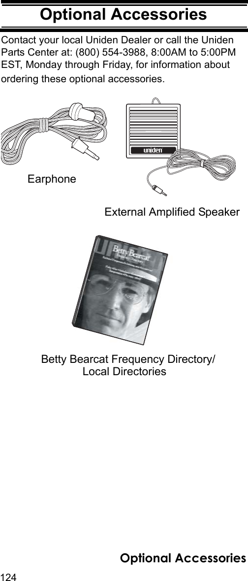 124Optional AccessoriesOptional AccessoriesContact your local Uniden Dealer or call the Uniden Parts Center at: (800) 554-3988, 8:00AM to 5:00PM EST, Monday through Friday, for information about ordering these optional accessories.Betty Bearcat Frequency Directory/Local DirectoriesﬁExternal Amplified SpeakerEarphoneOptional Accessories