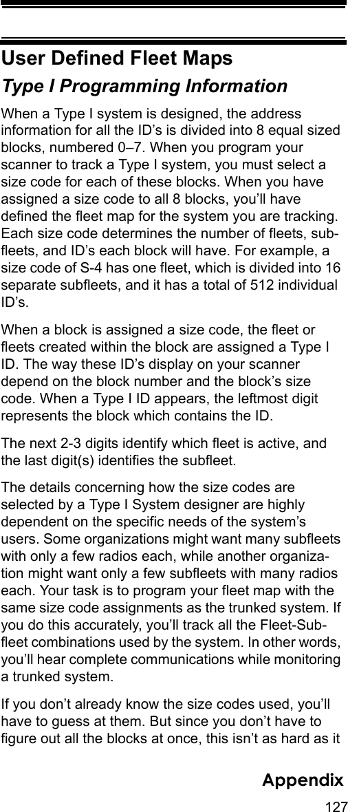 127AppendixUser Defined Fleet MapsType I Programming Information When a Type I system is designed, the address information for all the ID’s is divided into 8 equal sized blocks, numbered 0–7. When you program your scanner to track a Type I system, you must select a size code for each of these blocks. When you have assigned a size code to all 8 blocks, you’ll have defined the fleet map for the system you are tracking. Each size code determines the number of fleets, sub-fleets, and ID’s each block will have. For example, a size code of S-4 has one fleet, which is divided into 16 separate subfleets, and it has a total of 512 individual ID’s. When a block is assigned a size code, the fleet or fleets created within the block are assigned a Type I ID. The way these ID’s display on your scanner depend on the block number and the block’s size code. When a Type I ID appears, the leftmost digit represents the block which contains the ID. The next 2-3 digits identify which fleet is active, and the last digit(s) identifies the subfleet. The details concerning how the size codes are selected by a Type I System designer are highly dependent on the specific needs of the system’s users. Some organizations might want many subfleets with only a few radios each, while another organiza-tion might want only a few subfleets with many radios each. Your task is to program your fleet map with the same size code assignments as the trunked system. If you do this accurately, you’ll track all the Fleet-Sub-fleet combinations used by the system. In other words, you’ll hear complete communications while monitoring a trunked system. If you don’t already know the size codes used, you’ll have to guess at them. But since you don’t have to figure out all the blocks at once, this isn’t as hard as it 