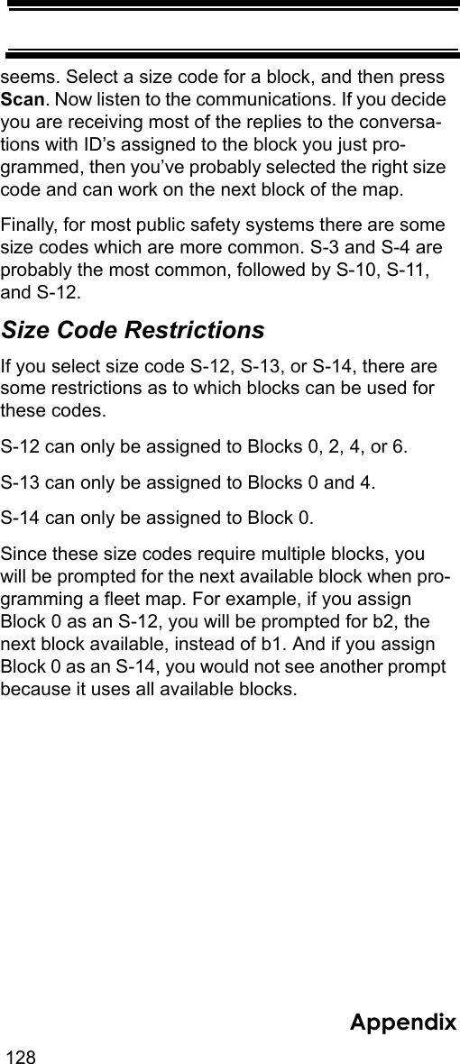 128Appendixseems. Select a size code for a block, and then press Scan. Now listen to the communications. If you decide you are receiving most of the replies to the conversa-tions with ID’s assigned to the block you just pro-grammed, then you’ve probably selected the right size code and can work on the next block of the map. Finally, for most public safety systems there are some size codes which are more common. S-3 and S-4 are probably the most common, followed by S-10, S-11, and S-12. Size Code Restrictions If you select size code S-12, S-13, or S-14, there are some restrictions as to which blocks can be used for these codes. S-12 can only be assigned to Blocks 0, 2, 4, or 6. S-13 can only be assigned to Blocks 0 and 4. S-14 can only be assigned to Block 0. Since these size codes require multiple blocks, you will be prompted for the next available block when pro-gramming a fleet map. For example, if you assign Block 0 as an S-12, you will be prompted for b2, the next block available, instead of b1. And if you assign Block 0 as an S-14, you would not see another prompt because it uses all available blocks. 